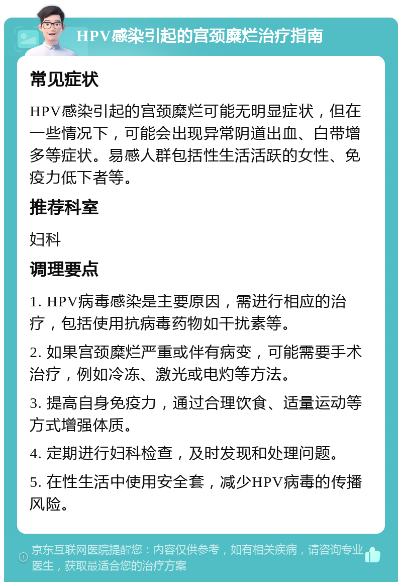 HPV感染引起的宫颈糜烂治疗指南 常见症状 HPV感染引起的宫颈糜烂可能无明显症状，但在一些情况下，可能会出现异常阴道出血、白带增多等症状。易感人群包括性生活活跃的女性、免疫力低下者等。 推荐科室 妇科 调理要点 1. HPV病毒感染是主要原因，需进行相应的治疗，包括使用抗病毒药物如干扰素等。 2. 如果宫颈糜烂严重或伴有病变，可能需要手术治疗，例如冷冻、激光或电灼等方法。 3. 提高自身免疫力，通过合理饮食、适量运动等方式增强体质。 4. 定期进行妇科检查，及时发现和处理问题。 5. 在性生活中使用安全套，减少HPV病毒的传播风险。