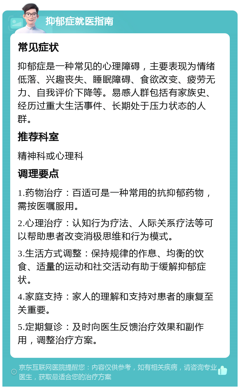 抑郁症就医指南 常见症状 抑郁症是一种常见的心理障碍，主要表现为情绪低落、兴趣丧失、睡眠障碍、食欲改变、疲劳无力、自我评价下降等。易感人群包括有家族史、经历过重大生活事件、长期处于压力状态的人群。 推荐科室 精神科或心理科 调理要点 1.药物治疗：百适可是一种常用的抗抑郁药物，需按医嘱服用。 2.心理治疗：认知行为疗法、人际关系疗法等可以帮助患者改变消极思维和行为模式。 3.生活方式调整：保持规律的作息、均衡的饮食、适量的运动和社交活动有助于缓解抑郁症状。 4.家庭支持：家人的理解和支持对患者的康复至关重要。 5.定期复诊：及时向医生反馈治疗效果和副作用，调整治疗方案。