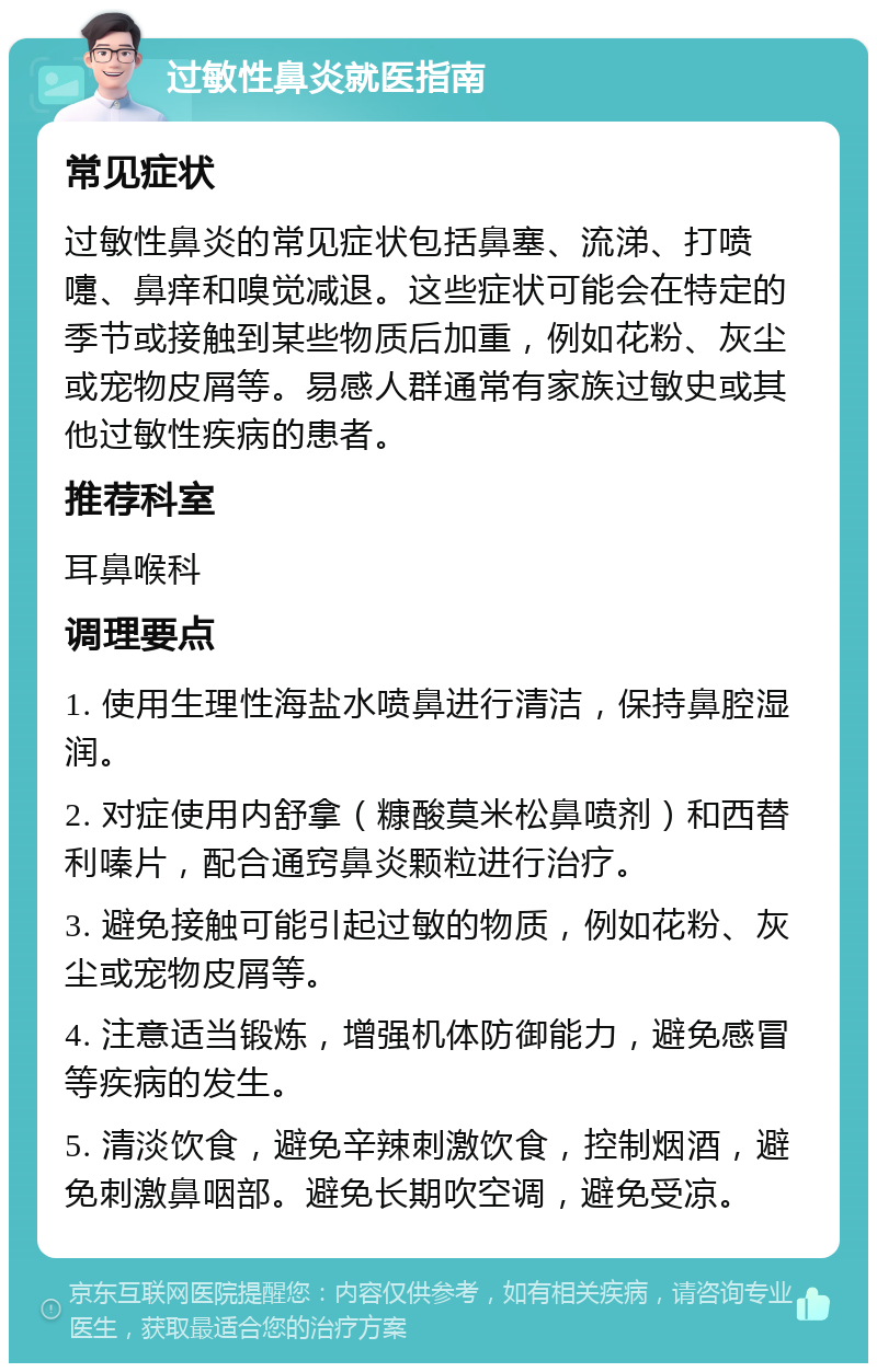 过敏性鼻炎就医指南 常见症状 过敏性鼻炎的常见症状包括鼻塞、流涕、打喷嚏、鼻痒和嗅觉减退。这些症状可能会在特定的季节或接触到某些物质后加重，例如花粉、灰尘或宠物皮屑等。易感人群通常有家族过敏史或其他过敏性疾病的患者。 推荐科室 耳鼻喉科 调理要点 1. 使用生理性海盐水喷鼻进行清洁，保持鼻腔湿润。 2. 对症使用内舒拿（糠酸莫米松鼻喷剂）和西替利嗪片，配合通窍鼻炎颗粒进行治疗。 3. 避免接触可能引起过敏的物质，例如花粉、灰尘或宠物皮屑等。 4. 注意适当锻炼，增强机体防御能力，避免感冒等疾病的发生。 5. 清淡饮食，避免辛辣刺激饮食，控制烟酒，避免刺激鼻咽部。避免长期吹空调，避免受凉。