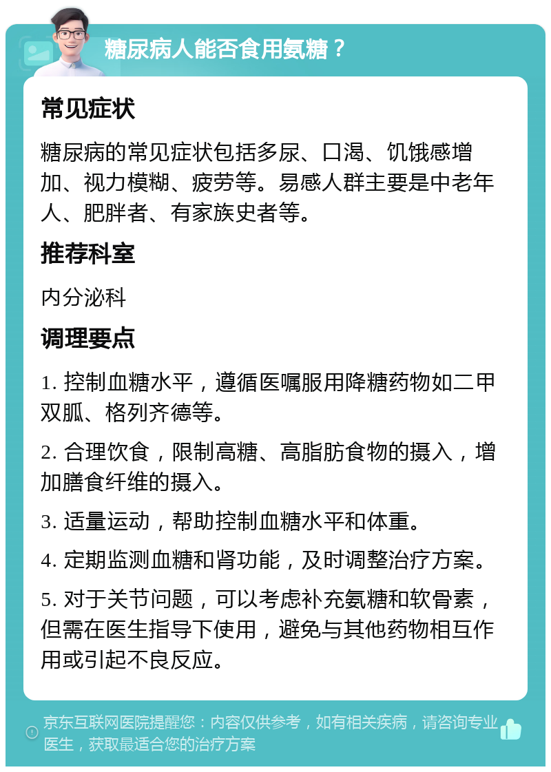 糖尿病人能否食用氨糖？ 常见症状 糖尿病的常见症状包括多尿、口渴、饥饿感增加、视力模糊、疲劳等。易感人群主要是中老年人、肥胖者、有家族史者等。 推荐科室 内分泌科 调理要点 1. 控制血糖水平，遵循医嘱服用降糖药物如二甲双胍、格列齐德等。 2. 合理饮食，限制高糖、高脂肪食物的摄入，增加膳食纤维的摄入。 3. 适量运动，帮助控制血糖水平和体重。 4. 定期监测血糖和肾功能，及时调整治疗方案。 5. 对于关节问题，可以考虑补充氨糖和软骨素，但需在医生指导下使用，避免与其他药物相互作用或引起不良反应。