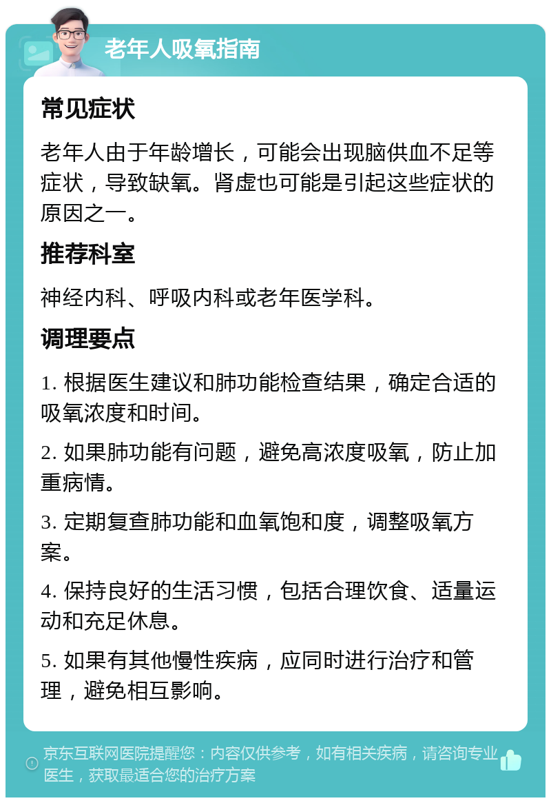 老年人吸氧指南 常见症状 老年人由于年龄增长，可能会出现脑供血不足等症状，导致缺氧。肾虚也可能是引起这些症状的原因之一。 推荐科室 神经内科、呼吸内科或老年医学科。 调理要点 1. 根据医生建议和肺功能检查结果，确定合适的吸氧浓度和时间。 2. 如果肺功能有问题，避免高浓度吸氧，防止加重病情。 3. 定期复查肺功能和血氧饱和度，调整吸氧方案。 4. 保持良好的生活习惯，包括合理饮食、适量运动和充足休息。 5. 如果有其他慢性疾病，应同时进行治疗和管理，避免相互影响。