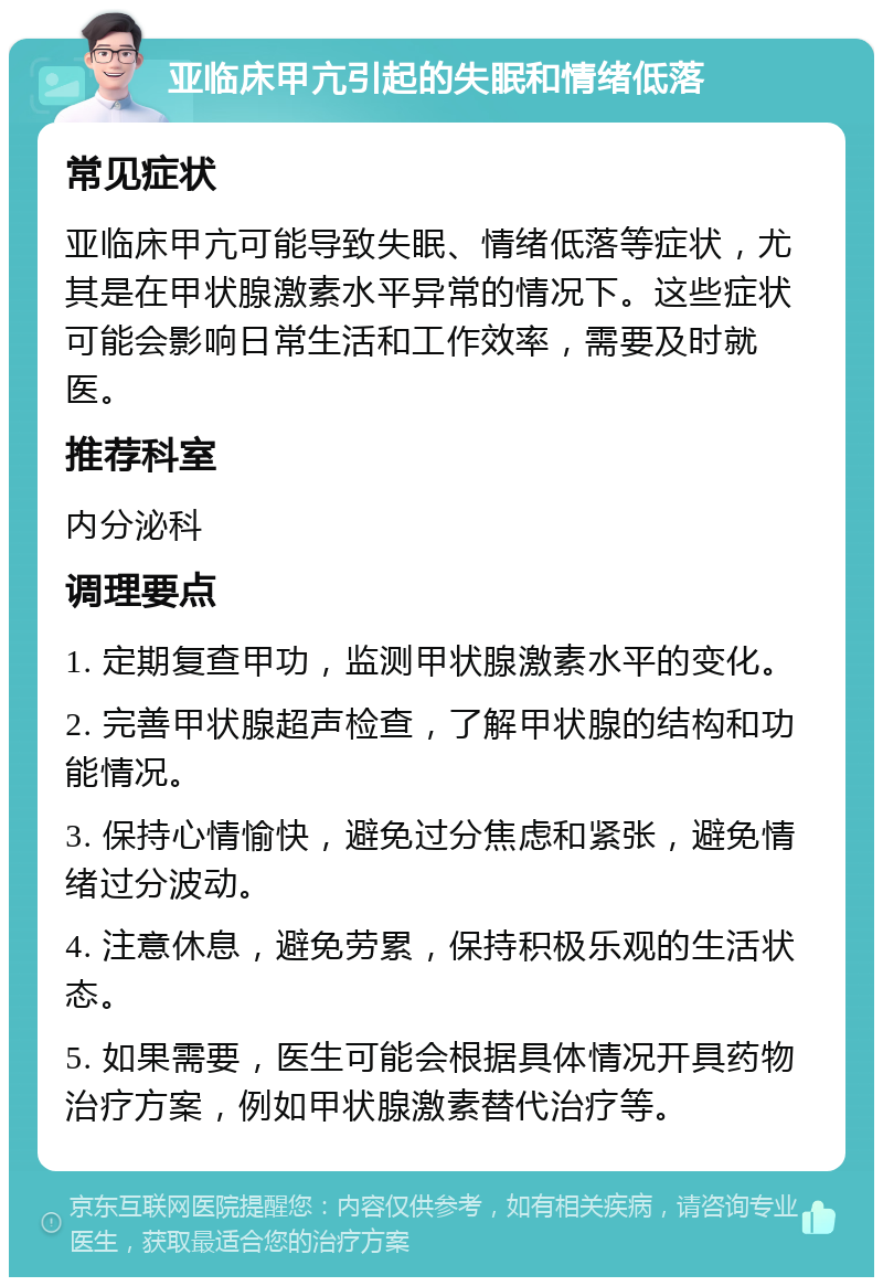 亚临床甲亢引起的失眠和情绪低落 常见症状 亚临床甲亢可能导致失眠、情绪低落等症状，尤其是在甲状腺激素水平异常的情况下。这些症状可能会影响日常生活和工作效率，需要及时就医。 推荐科室 内分泌科 调理要点 1. 定期复查甲功，监测甲状腺激素水平的变化。 2. 完善甲状腺超声检查，了解甲状腺的结构和功能情况。 3. 保持心情愉快，避免过分焦虑和紧张，避免情绪过分波动。 4. 注意休息，避免劳累，保持积极乐观的生活状态。 5. 如果需要，医生可能会根据具体情况开具药物治疗方案，例如甲状腺激素替代治疗等。