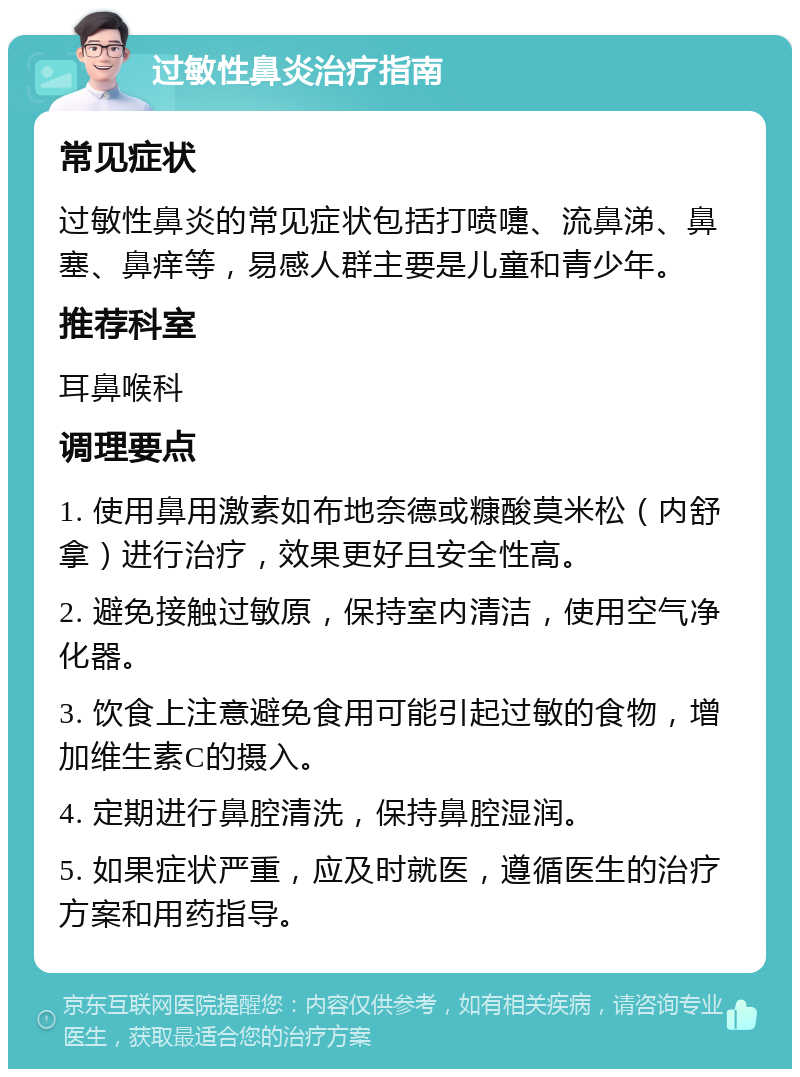 过敏性鼻炎治疗指南 常见症状 过敏性鼻炎的常见症状包括打喷嚏、流鼻涕、鼻塞、鼻痒等，易感人群主要是儿童和青少年。 推荐科室 耳鼻喉科 调理要点 1. 使用鼻用激素如布地奈德或糠酸莫米松（内舒拿）进行治疗，效果更好且安全性高。 2. 避免接触过敏原，保持室内清洁，使用空气净化器。 3. 饮食上注意避免食用可能引起过敏的食物，增加维生素C的摄入。 4. 定期进行鼻腔清洗，保持鼻腔湿润。 5. 如果症状严重，应及时就医，遵循医生的治疗方案和用药指导。