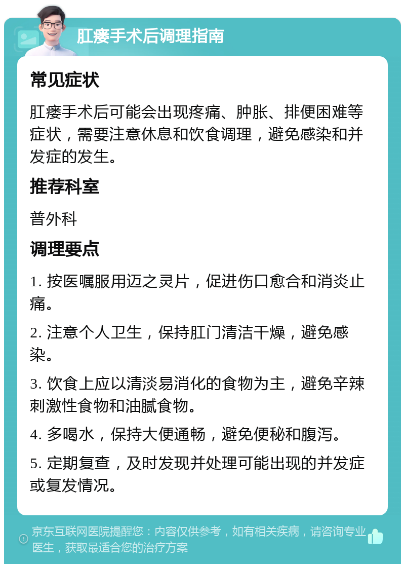 肛瘘手术后调理指南 常见症状 肛瘘手术后可能会出现疼痛、肿胀、排便困难等症状，需要注意休息和饮食调理，避免感染和并发症的发生。 推荐科室 普外科 调理要点 1. 按医嘱服用迈之灵片，促进伤口愈合和消炎止痛。 2. 注意个人卫生，保持肛门清洁干燥，避免感染。 3. 饮食上应以清淡易消化的食物为主，避免辛辣刺激性食物和油腻食物。 4. 多喝水，保持大便通畅，避免便秘和腹泻。 5. 定期复查，及时发现并处理可能出现的并发症或复发情况。