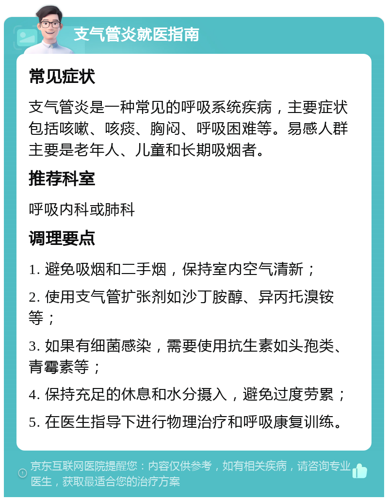 支气管炎就医指南 常见症状 支气管炎是一种常见的呼吸系统疾病，主要症状包括咳嗽、咳痰、胸闷、呼吸困难等。易感人群主要是老年人、儿童和长期吸烟者。 推荐科室 呼吸内科或肺科 调理要点 1. 避免吸烟和二手烟，保持室内空气清新； 2. 使用支气管扩张剂如沙丁胺醇、异丙托溴铵等； 3. 如果有细菌感染，需要使用抗生素如头孢类、青霉素等； 4. 保持充足的休息和水分摄入，避免过度劳累； 5. 在医生指导下进行物理治疗和呼吸康复训练。