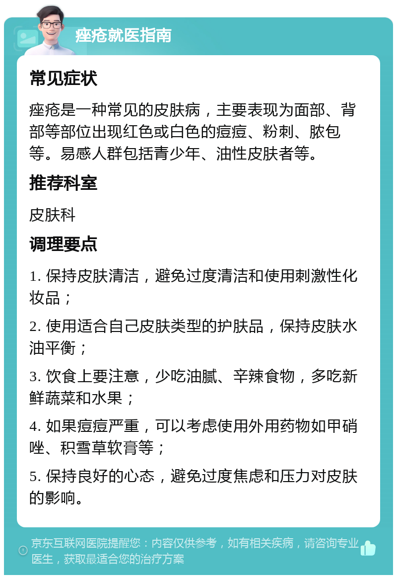 痤疮就医指南 常见症状 痤疮是一种常见的皮肤病，主要表现为面部、背部等部位出现红色或白色的痘痘、粉刺、脓包等。易感人群包括青少年、油性皮肤者等。 推荐科室 皮肤科 调理要点 1. 保持皮肤清洁，避免过度清洁和使用刺激性化妆品； 2. 使用适合自己皮肤类型的护肤品，保持皮肤水油平衡； 3. 饮食上要注意，少吃油腻、辛辣食物，多吃新鲜蔬菜和水果； 4. 如果痘痘严重，可以考虑使用外用药物如甲硝唑、积雪草软膏等； 5. 保持良好的心态，避免过度焦虑和压力对皮肤的影响。