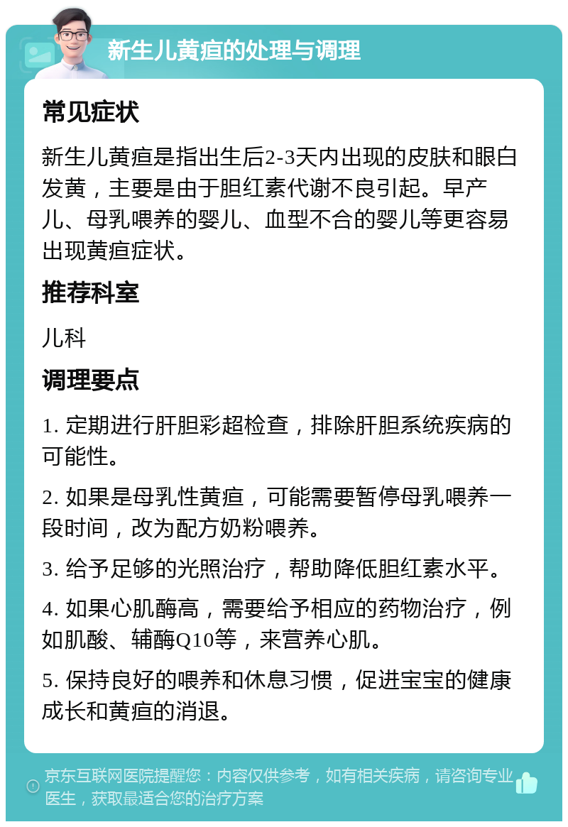 新生儿黄疸的处理与调理 常见症状 新生儿黄疸是指出生后2-3天内出现的皮肤和眼白发黄，主要是由于胆红素代谢不良引起。早产儿、母乳喂养的婴儿、血型不合的婴儿等更容易出现黄疸症状。 推荐科室 儿科 调理要点 1. 定期进行肝胆彩超检查，排除肝胆系统疾病的可能性。 2. 如果是母乳性黄疸，可能需要暂停母乳喂养一段时间，改为配方奶粉喂养。 3. 给予足够的光照治疗，帮助降低胆红素水平。 4. 如果心肌酶高，需要给予相应的药物治疗，例如肌酸、辅酶Q10等，来营养心肌。 5. 保持良好的喂养和休息习惯，促进宝宝的健康成长和黄疸的消退。