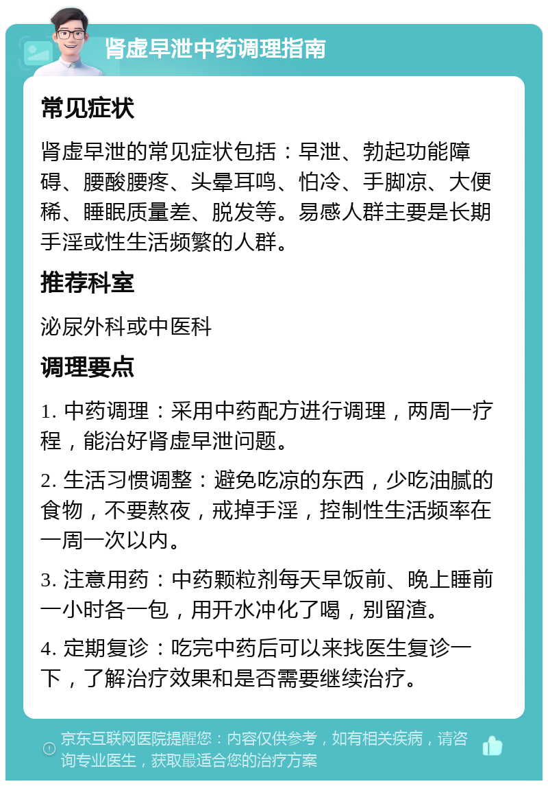 肾虚早泄中药调理指南 常见症状 肾虚早泄的常见症状包括：早泄、勃起功能障碍、腰酸腰疼、头晕耳鸣、怕冷、手脚凉、大便稀、睡眠质量差、脱发等。易感人群主要是长期手淫或性生活频繁的人群。 推荐科室 泌尿外科或中医科 调理要点 1. 中药调理：采用中药配方进行调理，两周一疗程，能治好肾虚早泄问题。 2. 生活习惯调整：避免吃凉的东西，少吃油腻的食物，不要熬夜，戒掉手淫，控制性生活频率在一周一次以内。 3. 注意用药：中药颗粒剂每天早饭前、晚上睡前一小时各一包，用开水冲化了喝，别留渣。 4. 定期复诊：吃完中药后可以来找医生复诊一下，了解治疗效果和是否需要继续治疗。