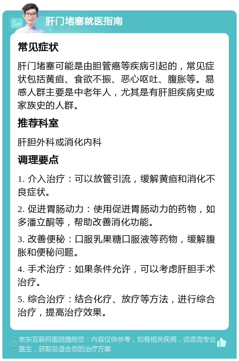 肝门堵塞就医指南 常见症状 肝门堵塞可能是由胆管癌等疾病引起的，常见症状包括黄疸、食欲不振、恶心呕吐、腹胀等。易感人群主要是中老年人，尤其是有肝胆疾病史或家族史的人群。 推荐科室 肝胆外科或消化内科 调理要点 1. 介入治疗：可以放管引流，缓解黄疸和消化不良症状。 2. 促进胃肠动力：使用促进胃肠动力的药物，如多潘立酮等，帮助改善消化功能。 3. 改善便秘：口服乳果糖口服液等药物，缓解腹胀和便秘问题。 4. 手术治疗：如果条件允许，可以考虑肝胆手术治疗。 5. 综合治疗：结合化疗、放疗等方法，进行综合治疗，提高治疗效果。