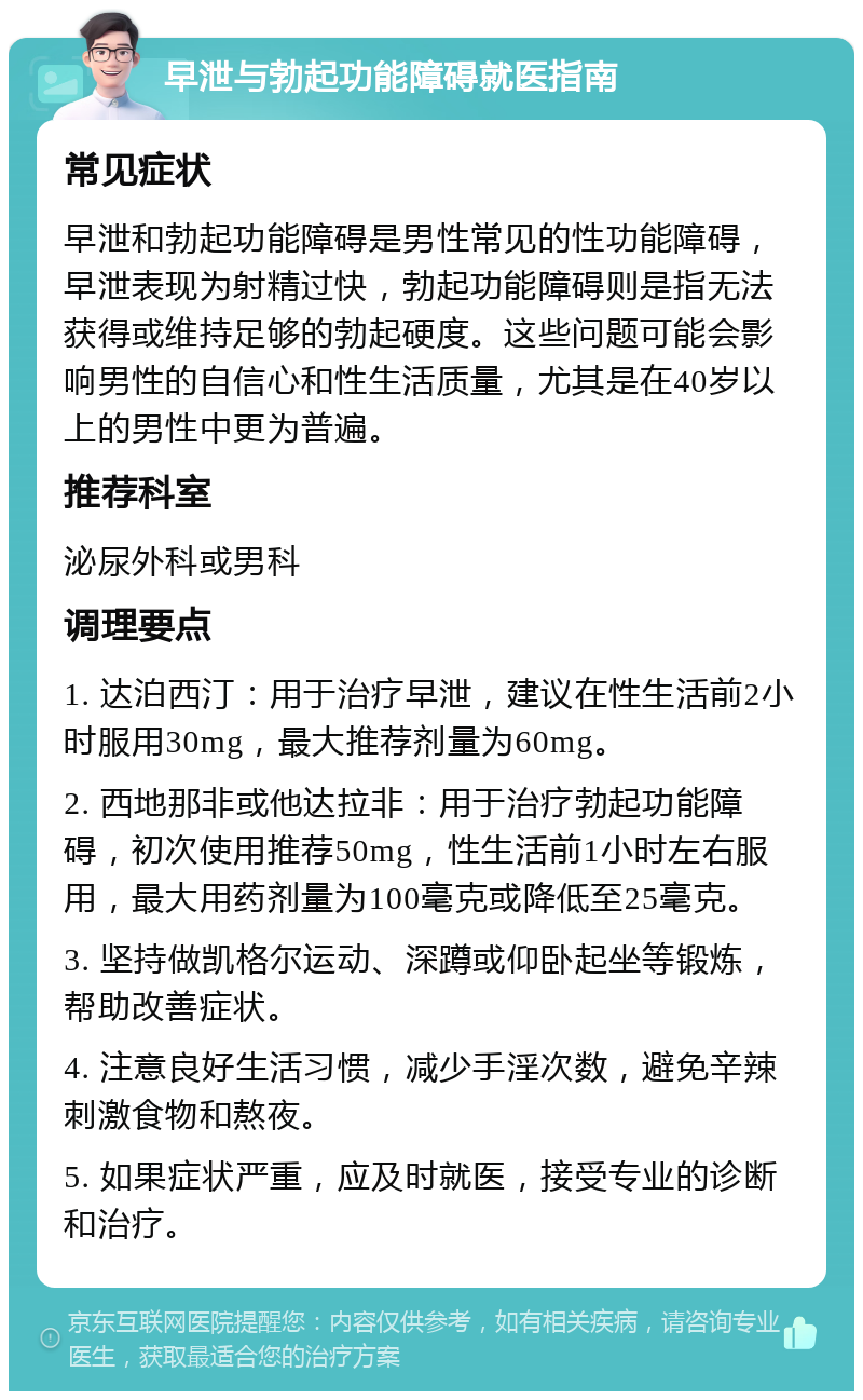 早泄与勃起功能障碍就医指南 常见症状 早泄和勃起功能障碍是男性常见的性功能障碍，早泄表现为射精过快，勃起功能障碍则是指无法获得或维持足够的勃起硬度。这些问题可能会影响男性的自信心和性生活质量，尤其是在40岁以上的男性中更为普遍。 推荐科室 泌尿外科或男科 调理要点 1. 达泊西汀：用于治疗早泄，建议在性生活前2小时服用30mg，最大推荐剂量为60mg。 2. 西地那非或他达拉非：用于治疗勃起功能障碍，初次使用推荐50mg，性生活前1小时左右服用，最大用药剂量为100毫克或降低至25毫克。 3. 坚持做凯格尔运动、深蹲或仰卧起坐等锻炼，帮助改善症状。 4. 注意良好生活习惯，减少手淫次数，避免辛辣刺激食物和熬夜。 5. 如果症状严重，应及时就医，接受专业的诊断和治疗。