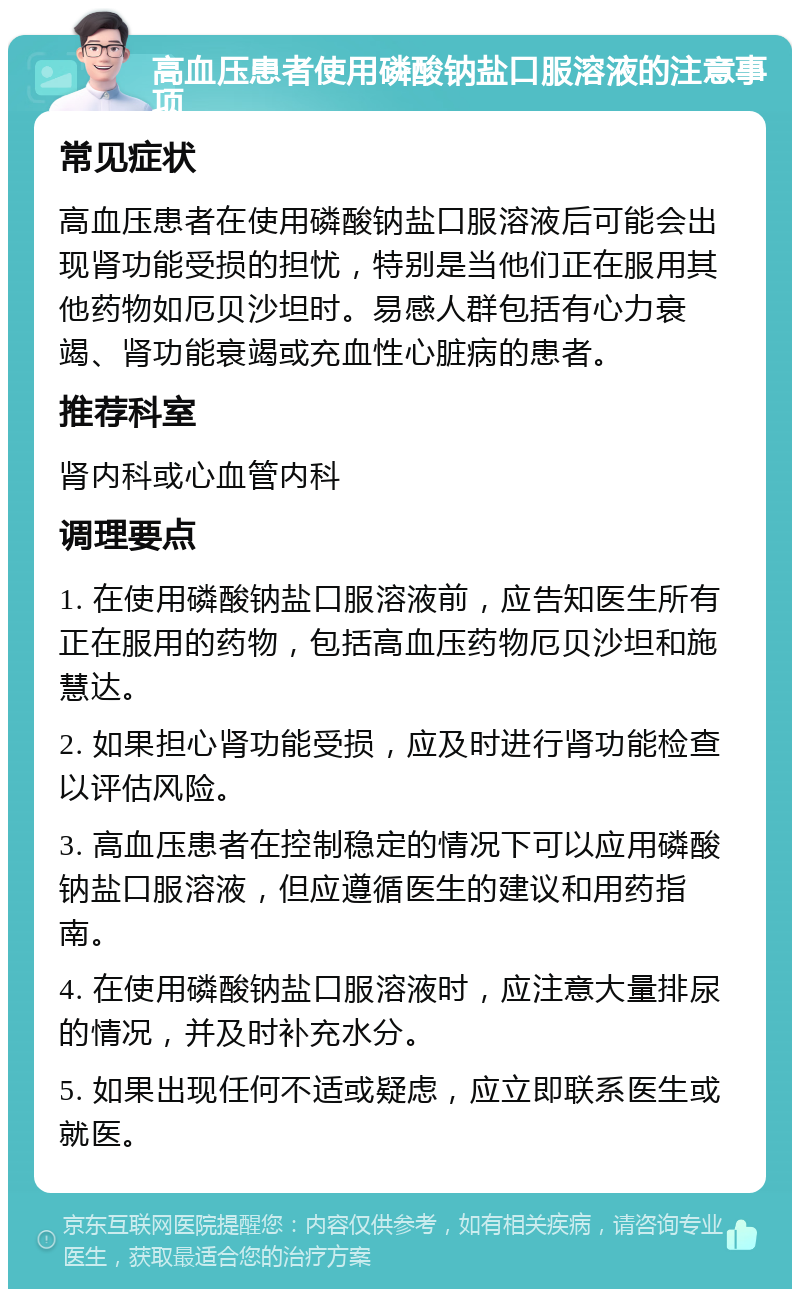 高血压患者使用磷酸钠盐口服溶液的注意事项 常见症状 高血压患者在使用磷酸钠盐口服溶液后可能会出现肾功能受损的担忧，特别是当他们正在服用其他药物如厄贝沙坦时。易感人群包括有心力衰竭、肾功能衰竭或充血性心脏病的患者。 推荐科室 肾内科或心血管内科 调理要点 1. 在使用磷酸钠盐口服溶液前，应告知医生所有正在服用的药物，包括高血压药物厄贝沙坦和施慧达。 2. 如果担心肾功能受损，应及时进行肾功能检查以评估风险。 3. 高血压患者在控制稳定的情况下可以应用磷酸钠盐口服溶液，但应遵循医生的建议和用药指南。 4. 在使用磷酸钠盐口服溶液时，应注意大量排尿的情况，并及时补充水分。 5. 如果出现任何不适或疑虑，应立即联系医生或就医。