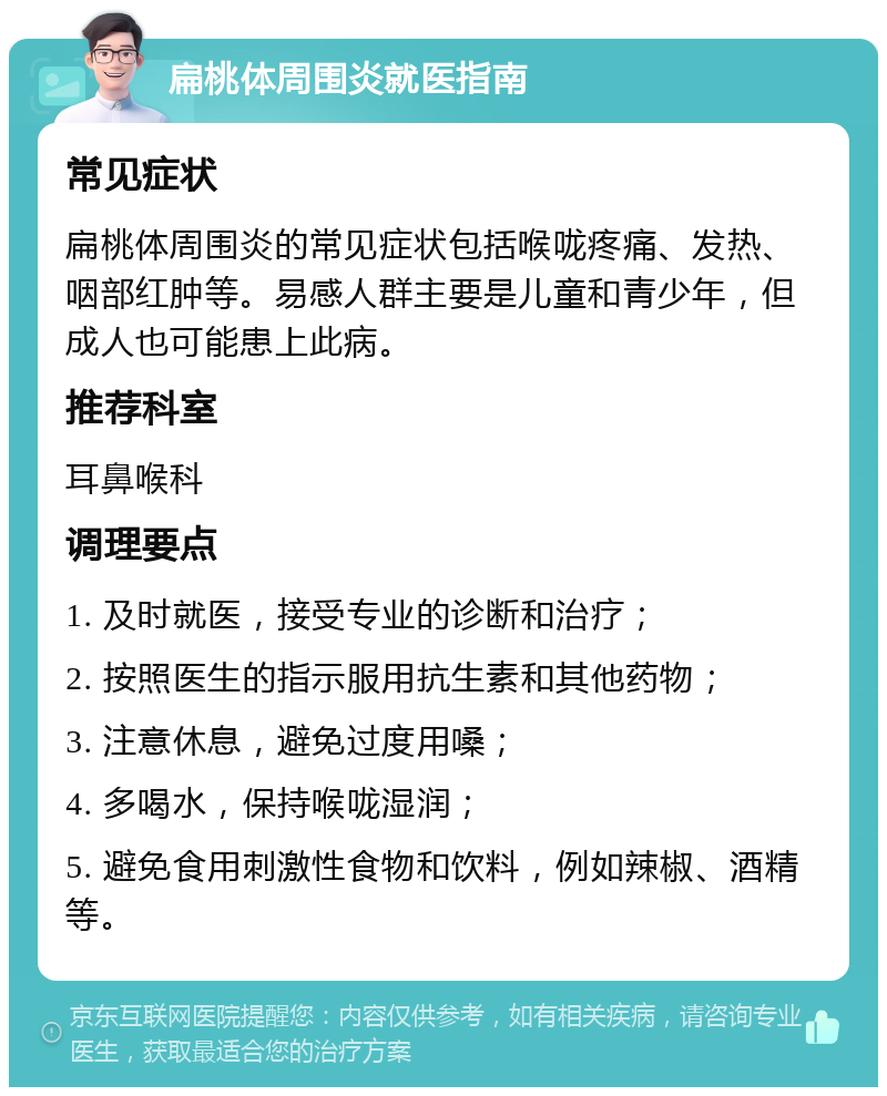 扁桃体周围炎就医指南 常见症状 扁桃体周围炎的常见症状包括喉咙疼痛、发热、咽部红肿等。易感人群主要是儿童和青少年，但成人也可能患上此病。 推荐科室 耳鼻喉科 调理要点 1. 及时就医，接受专业的诊断和治疗； 2. 按照医生的指示服用抗生素和其他药物； 3. 注意休息，避免过度用嗓； 4. 多喝水，保持喉咙湿润； 5. 避免食用刺激性食物和饮料，例如辣椒、酒精等。