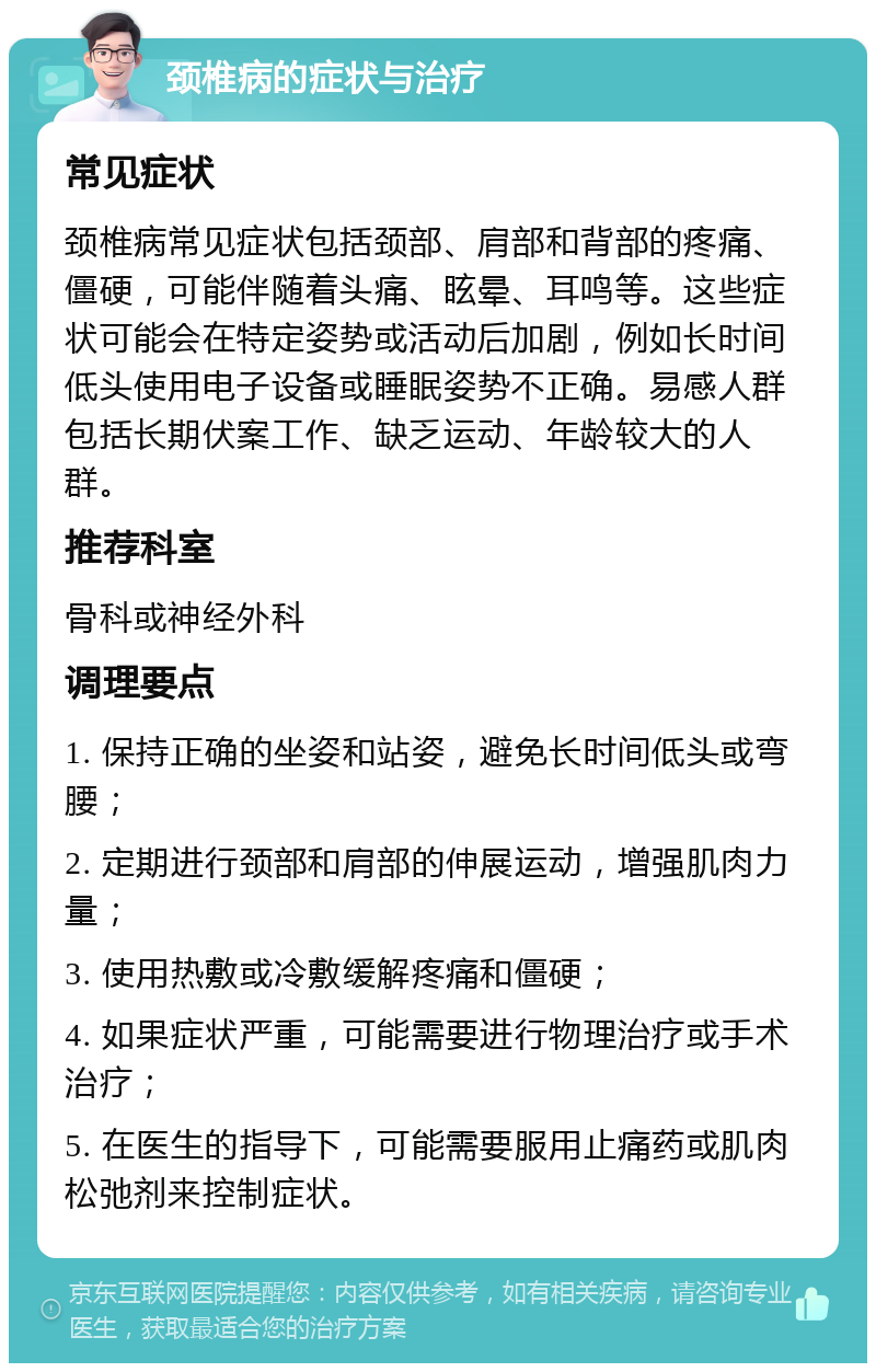 颈椎病的症状与治疗 常见症状 颈椎病常见症状包括颈部、肩部和背部的疼痛、僵硬，可能伴随着头痛、眩晕、耳鸣等。这些症状可能会在特定姿势或活动后加剧，例如长时间低头使用电子设备或睡眠姿势不正确。易感人群包括长期伏案工作、缺乏运动、年龄较大的人群。 推荐科室 骨科或神经外科 调理要点 1. 保持正确的坐姿和站姿，避免长时间低头或弯腰； 2. 定期进行颈部和肩部的伸展运动，增强肌肉力量； 3. 使用热敷或冷敷缓解疼痛和僵硬； 4. 如果症状严重，可能需要进行物理治疗或手术治疗； 5. 在医生的指导下，可能需要服用止痛药或肌肉松弛剂来控制症状。