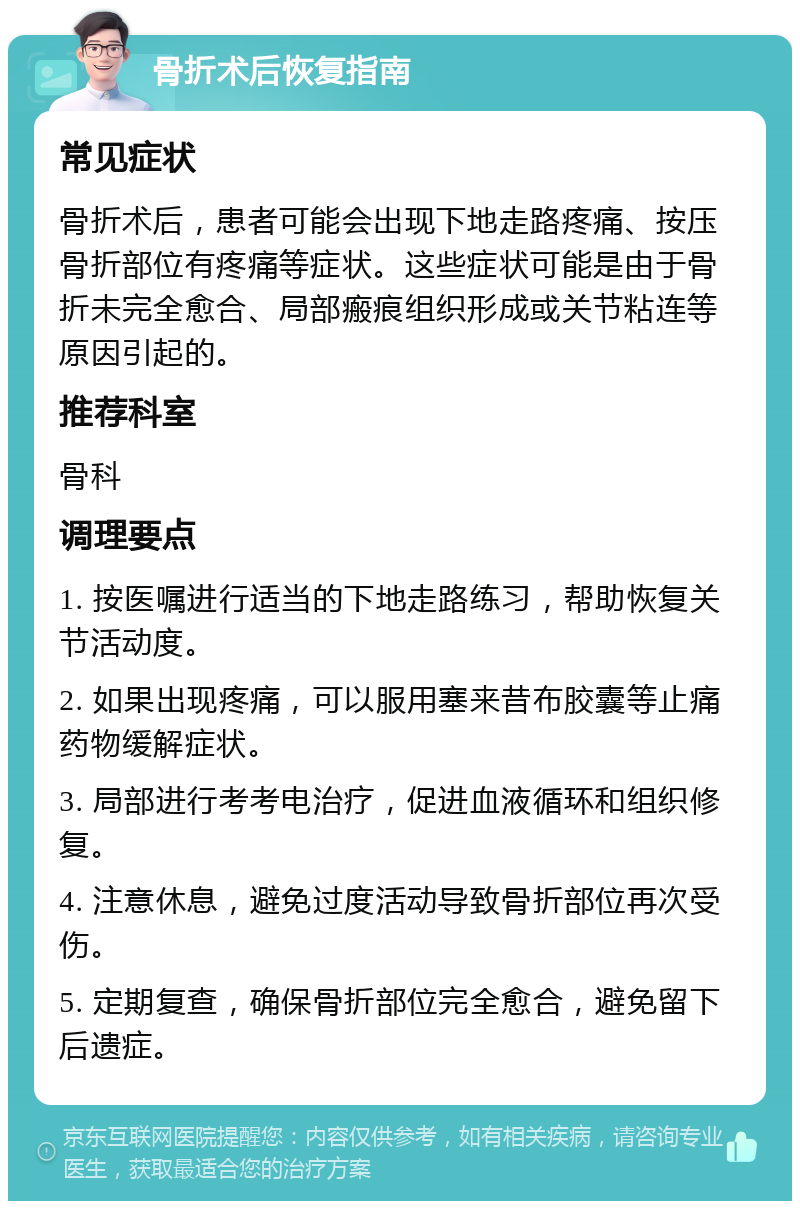 骨折术后恢复指南 常见症状 骨折术后，患者可能会出现下地走路疼痛、按压骨折部位有疼痛等症状。这些症状可能是由于骨折未完全愈合、局部瘢痕组织形成或关节粘连等原因引起的。 推荐科室 骨科 调理要点 1. 按医嘱进行适当的下地走路练习，帮助恢复关节活动度。 2. 如果出现疼痛，可以服用塞来昔布胶囊等止痛药物缓解症状。 3. 局部进行考考电治疗，促进血液循环和组织修复。 4. 注意休息，避免过度活动导致骨折部位再次受伤。 5. 定期复查，确保骨折部位完全愈合，避免留下后遗症。