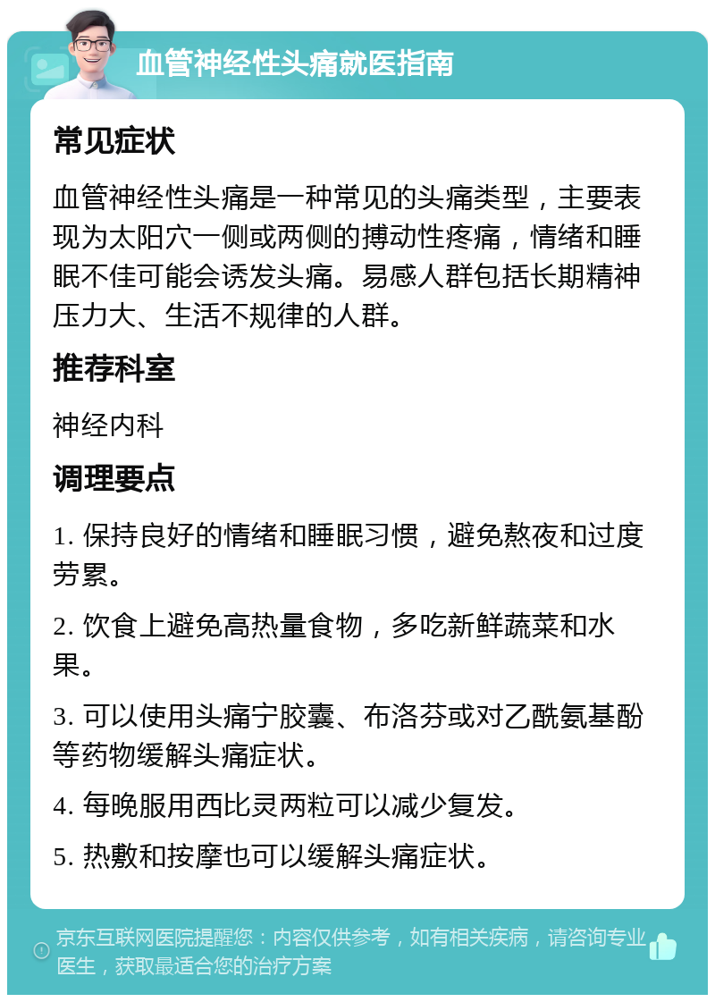 血管神经性头痛就医指南 常见症状 血管神经性头痛是一种常见的头痛类型，主要表现为太阳穴一侧或两侧的搏动性疼痛，情绪和睡眠不佳可能会诱发头痛。易感人群包括长期精神压力大、生活不规律的人群。 推荐科室 神经内科 调理要点 1. 保持良好的情绪和睡眠习惯，避免熬夜和过度劳累。 2. 饮食上避免高热量食物，多吃新鲜蔬菜和水果。 3. 可以使用头痛宁胶囊、布洛芬或对乙酰氨基酚等药物缓解头痛症状。 4. 每晚服用西比灵两粒可以减少复发。 5. 热敷和按摩也可以缓解头痛症状。