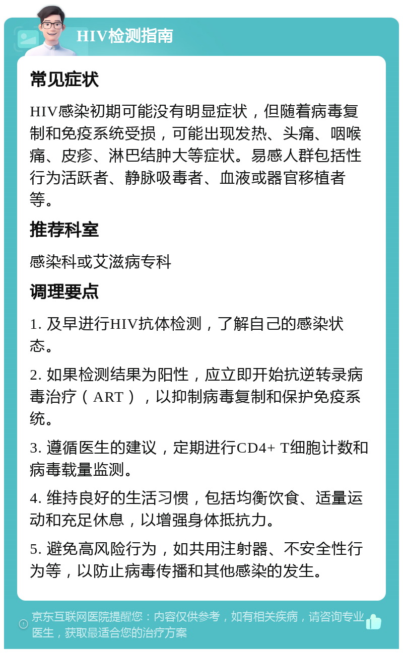 HIV检测指南 常见症状 HIV感染初期可能没有明显症状，但随着病毒复制和免疫系统受损，可能出现发热、头痛、咽喉痛、皮疹、淋巴结肿大等症状。易感人群包括性行为活跃者、静脉吸毒者、血液或器官移植者等。 推荐科室 感染科或艾滋病专科 调理要点 1. 及早进行HIV抗体检测，了解自己的感染状态。 2. 如果检测结果为阳性，应立即开始抗逆转录病毒治疗（ART），以抑制病毒复制和保护免疫系统。 3. 遵循医生的建议，定期进行CD4+ T细胞计数和病毒载量监测。 4. 维持良好的生活习惯，包括均衡饮食、适量运动和充足休息，以增强身体抵抗力。 5. 避免高风险行为，如共用注射器、不安全性行为等，以防止病毒传播和其他感染的发生。