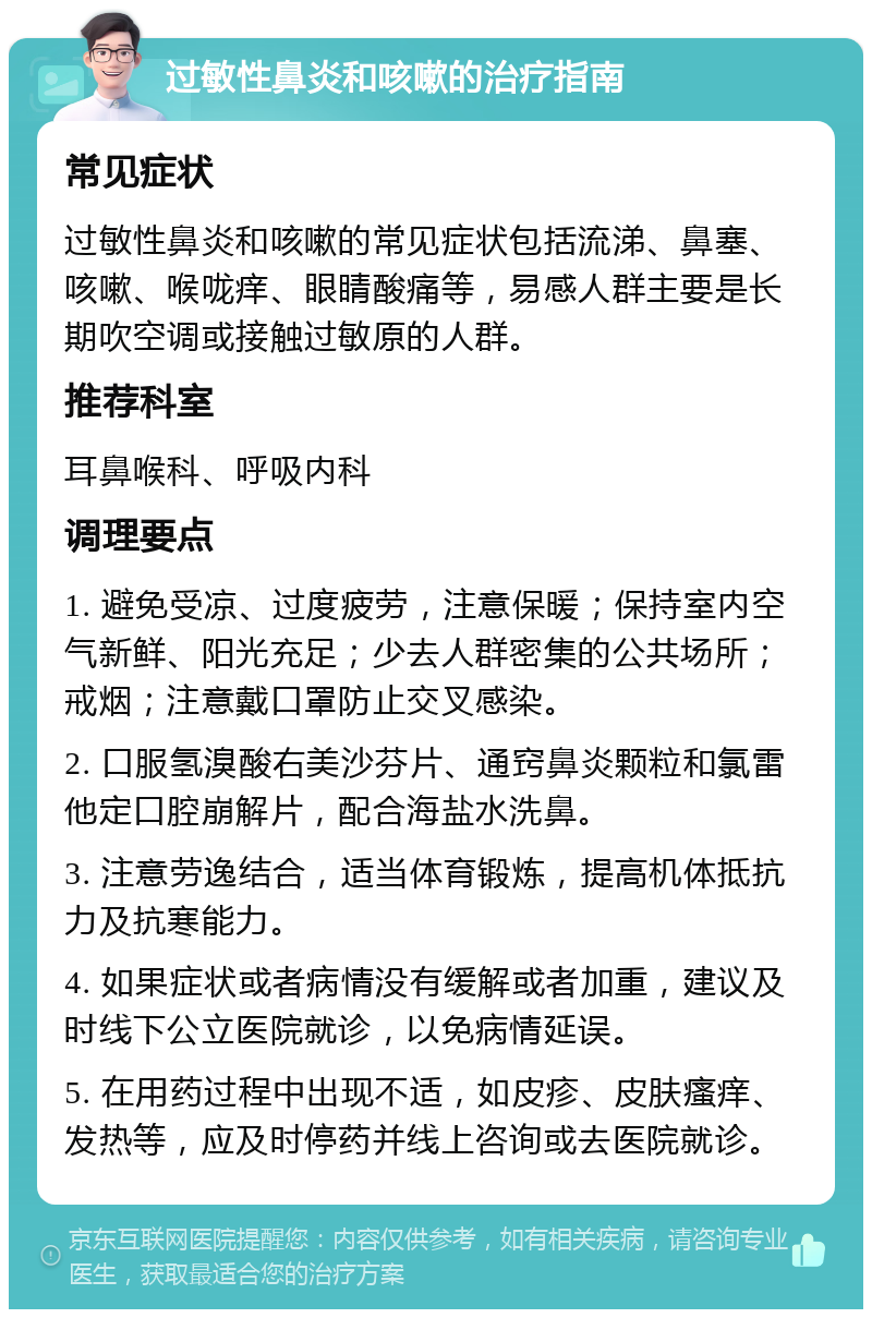 过敏性鼻炎和咳嗽的治疗指南 常见症状 过敏性鼻炎和咳嗽的常见症状包括流涕、鼻塞、咳嗽、喉咙痒、眼睛酸痛等，易感人群主要是长期吹空调或接触过敏原的人群。 推荐科室 耳鼻喉科、呼吸内科 调理要点 1. 避免受凉、过度疲劳，注意保暖；保持室内空气新鲜、阳光充足；少去人群密集的公共场所；戒烟；注意戴口罩防止交叉感染。 2. 口服氢溴酸右美沙芬片、通窍鼻炎颗粒和氯雷他定口腔崩解片，配合海盐水洗鼻。 3. 注意劳逸结合，适当体育锻炼，提高机体抵抗力及抗寒能力。 4. 如果症状或者病情没有缓解或者加重，建议及时线下公立医院就诊，以免病情延误。 5. 在用药过程中出现不适，如皮疹、皮肤瘙痒、发热等，应及时停药并线上咨询或去医院就诊。