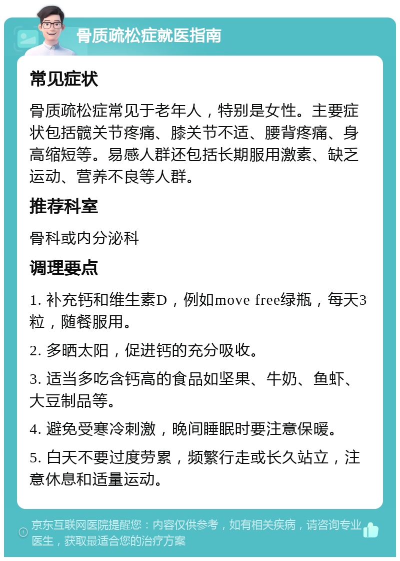 骨质疏松症就医指南 常见症状 骨质疏松症常见于老年人，特别是女性。主要症状包括髋关节疼痛、膝关节不适、腰背疼痛、身高缩短等。易感人群还包括长期服用激素、缺乏运动、营养不良等人群。 推荐科室 骨科或内分泌科 调理要点 1. 补充钙和维生素D，例如move free绿瓶，每天3粒，随餐服用。 2. 多晒太阳，促进钙的充分吸收。 3. 适当多吃含钙高的食品如坚果、牛奶、鱼虾、大豆制品等。 4. 避免受寒冷刺激，晚间睡眠时要注意保暖。 5. 白天不要过度劳累，频繁行走或长久站立，注意休息和适量运动。