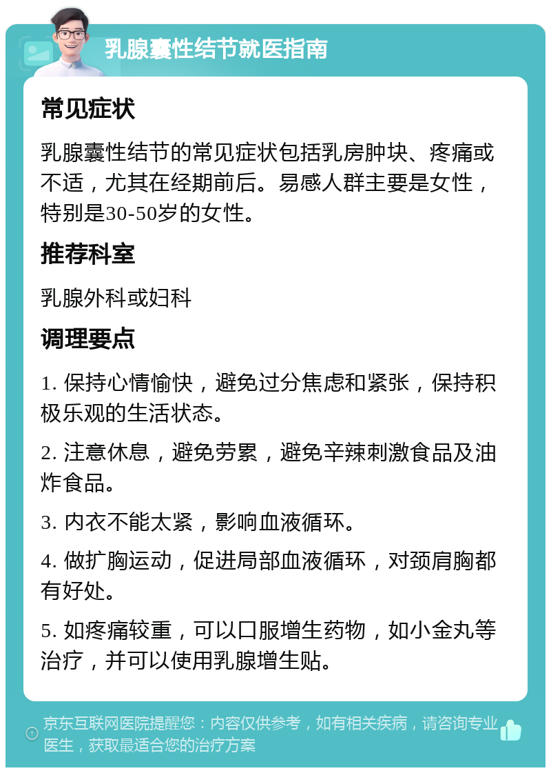 乳腺囊性结节就医指南 常见症状 乳腺囊性结节的常见症状包括乳房肿块、疼痛或不适，尤其在经期前后。易感人群主要是女性，特别是30-50岁的女性。 推荐科室 乳腺外科或妇科 调理要点 1. 保持心情愉快，避免过分焦虑和紧张，保持积极乐观的生活状态。 2. 注意休息，避免劳累，避免辛辣刺激食品及油炸食品。 3. 内衣不能太紧，影响血液循环。 4. 做扩胸运动，促进局部血液循环，对颈肩胸都有好处。 5. 如疼痛较重，可以口服增生药物，如小金丸等治疗，并可以使用乳腺增生贴。