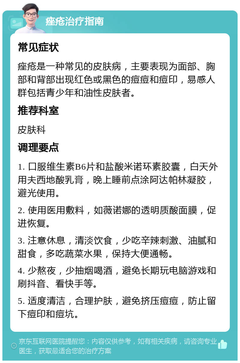 痤疮治疗指南 常见症状 痤疮是一种常见的皮肤病，主要表现为面部、胸部和背部出现红色或黑色的痘痘和痘印，易感人群包括青少年和油性皮肤者。 推荐科室 皮肤科 调理要点 1. 口服维生素B6片和盐酸米诺环素胶囊，白天外用夫西地酸乳膏，晚上睡前点涂阿达帕林凝胶，避光使用。 2. 使用医用敷料，如薇诺娜的透明质酸面膜，促进恢复。 3. 注意休息，清淡饮食，少吃辛辣刺激、油腻和甜食，多吃蔬菜水果，保持大便通畅。 4. 少熬夜，少抽烟喝酒，避免长期玩电脑游戏和刷抖音、看快手等。 5. 适度清洁，合理护肤，避免挤压痘痘，防止留下痘印和痘坑。