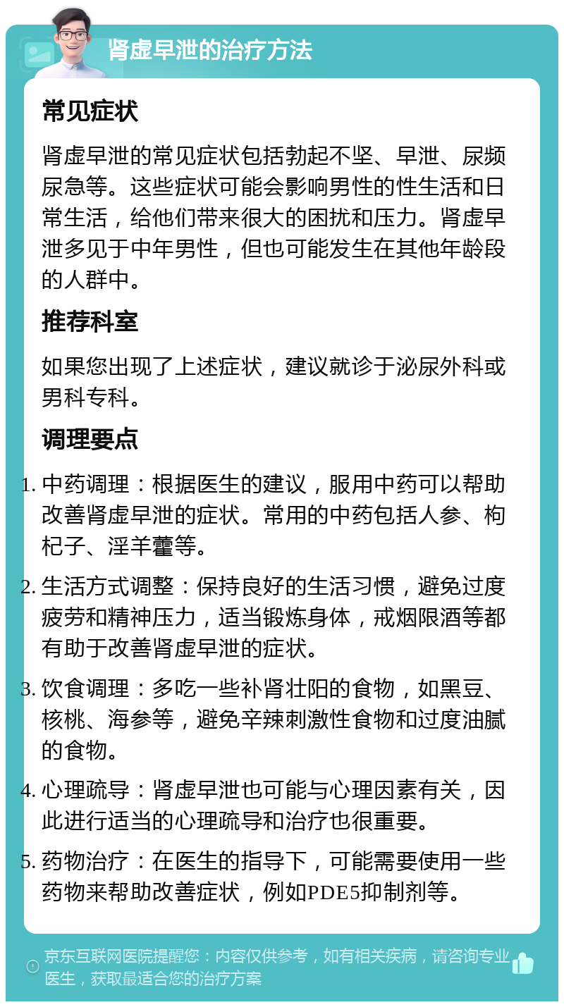 肾虚早泄的治疗方法 常见症状 肾虚早泄的常见症状包括勃起不坚、早泄、尿频尿急等。这些症状可能会影响男性的性生活和日常生活，给他们带来很大的困扰和压力。肾虚早泄多见于中年男性，但也可能发生在其他年龄段的人群中。 推荐科室 如果您出现了上述症状，建议就诊于泌尿外科或男科专科。 调理要点 中药调理：根据医生的建议，服用中药可以帮助改善肾虚早泄的症状。常用的中药包括人参、枸杞子、淫羊藿等。 生活方式调整：保持良好的生活习惯，避免过度疲劳和精神压力，适当锻炼身体，戒烟限酒等都有助于改善肾虚早泄的症状。 饮食调理：多吃一些补肾壮阳的食物，如黑豆、核桃、海参等，避免辛辣刺激性食物和过度油腻的食物。 心理疏导：肾虚早泄也可能与心理因素有关，因此进行适当的心理疏导和治疗也很重要。 药物治疗：在医生的指导下，可能需要使用一些药物来帮助改善症状，例如PDE5抑制剂等。