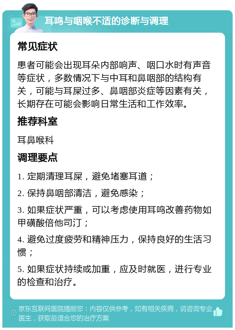 耳鸣与咽喉不适的诊断与调理 常见症状 患者可能会出现耳朵内部响声、咽口水时有声音等症状，多数情况下与中耳和鼻咽部的结构有关，可能与耳屎过多、鼻咽部炎症等因素有关，长期存在可能会影响日常生活和工作效率。 推荐科室 耳鼻喉科 调理要点 1. 定期清理耳屎，避免堵塞耳道； 2. 保持鼻咽部清洁，避免感染； 3. 如果症状严重，可以考虑使用耳鸣改善药物如甲磺酸倍他司汀； 4. 避免过度疲劳和精神压力，保持良好的生活习惯； 5. 如果症状持续或加重，应及时就医，进行专业的检查和治疗。