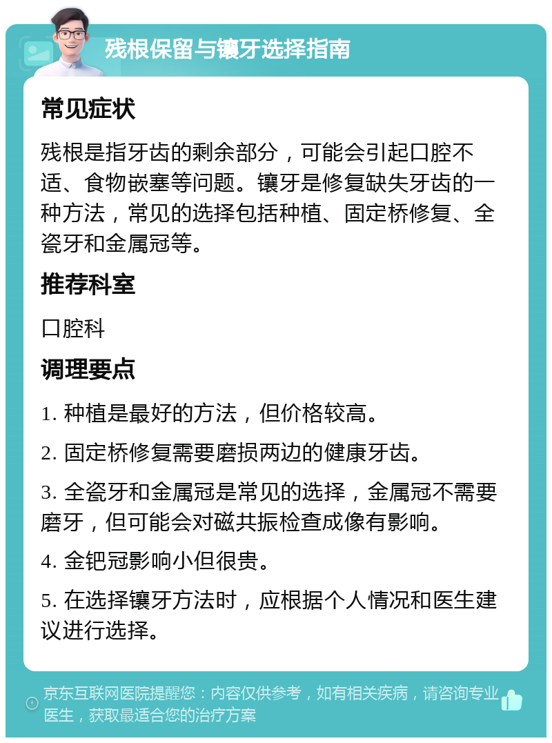 残根保留与镶牙选择指南 常见症状 残根是指牙齿的剩余部分，可能会引起口腔不适、食物嵌塞等问题。镶牙是修复缺失牙齿的一种方法，常见的选择包括种植、固定桥修复、全瓷牙和金属冠等。 推荐科室 口腔科 调理要点 1. 种植是最好的方法，但价格较高。 2. 固定桥修复需要磨损两边的健康牙齿。 3. 全瓷牙和金属冠是常见的选择，金属冠不需要磨牙，但可能会对磁共振检查成像有影响。 4. 金钯冠影响小但很贵。 5. 在选择镶牙方法时，应根据个人情况和医生建议进行选择。