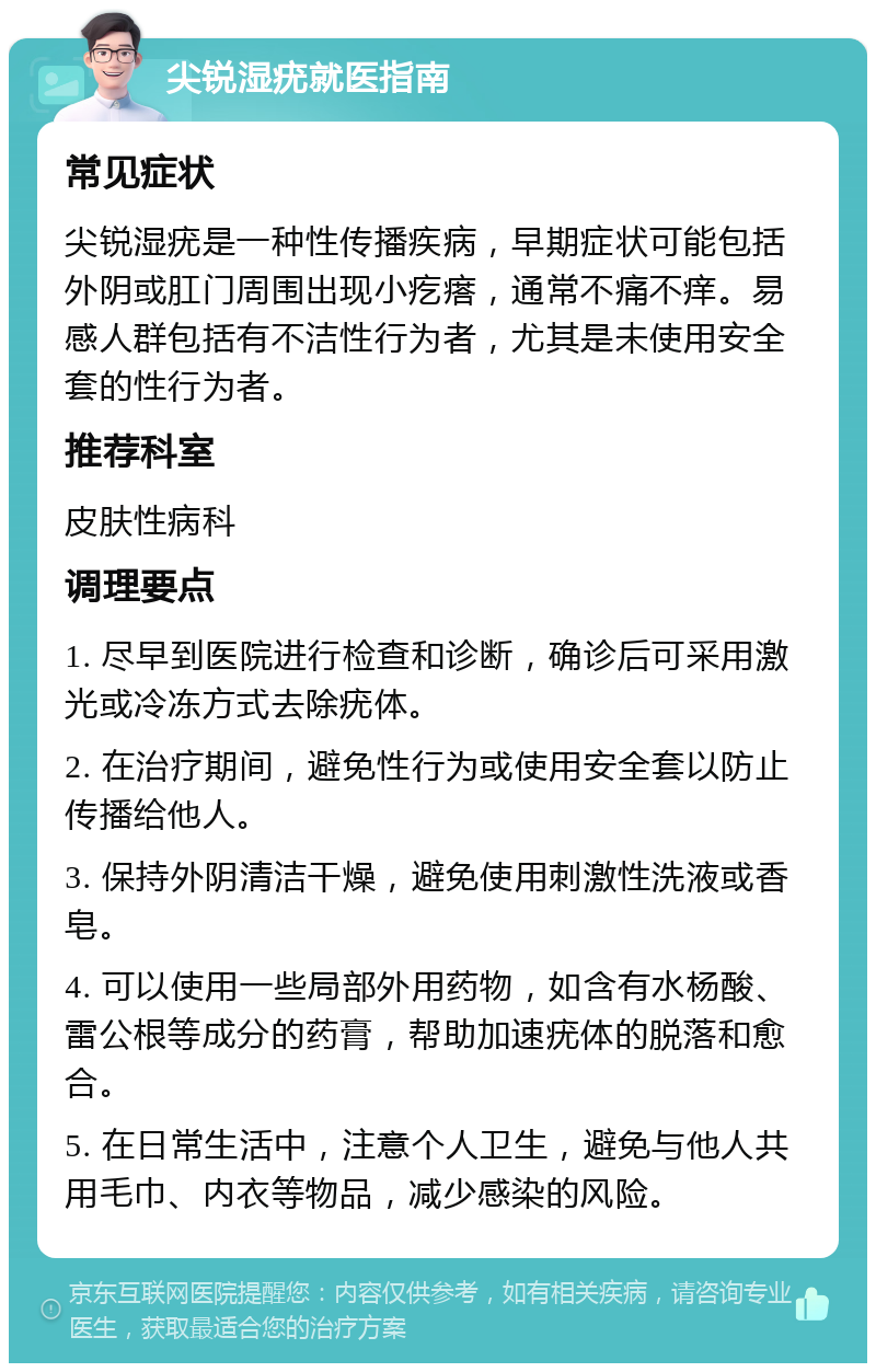 尖锐湿疣就医指南 常见症状 尖锐湿疣是一种性传播疾病，早期症状可能包括外阴或肛门周围出现小疙瘩，通常不痛不痒。易感人群包括有不洁性行为者，尤其是未使用安全套的性行为者。 推荐科室 皮肤性病科 调理要点 1. 尽早到医院进行检查和诊断，确诊后可采用激光或冷冻方式去除疣体。 2. 在治疗期间，避免性行为或使用安全套以防止传播给他人。 3. 保持外阴清洁干燥，避免使用刺激性洗液或香皂。 4. 可以使用一些局部外用药物，如含有水杨酸、雷公根等成分的药膏，帮助加速疣体的脱落和愈合。 5. 在日常生活中，注意个人卫生，避免与他人共用毛巾、内衣等物品，减少感染的风险。