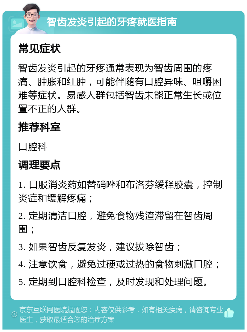 智齿发炎引起的牙疼就医指南 常见症状 智齿发炎引起的牙疼通常表现为智齿周围的疼痛、肿胀和红肿，可能伴随有口腔异味、咀嚼困难等症状。易感人群包括智齿未能正常生长或位置不正的人群。 推荐科室 口腔科 调理要点 1. 口服消炎药如替硝唑和布洛芬缓释胶囊，控制炎症和缓解疼痛； 2. 定期清洁口腔，避免食物残渣滞留在智齿周围； 3. 如果智齿反复发炎，建议拔除智齿； 4. 注意饮食，避免过硬或过热的食物刺激口腔； 5. 定期到口腔科检查，及时发现和处理问题。