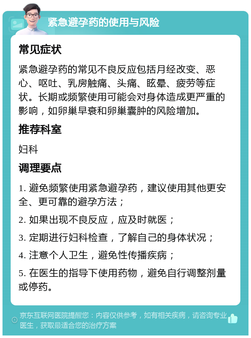 紧急避孕药的使用与风险 常见症状 紧急避孕药的常见不良反应包括月经改变、恶心、呕吐、乳房触痛、头痛、眩晕、疲劳等症状。长期或频繁使用可能会对身体造成更严重的影响，如卵巢早衰和卵巢囊肿的风险增加。 推荐科室 妇科 调理要点 1. 避免频繁使用紧急避孕药，建议使用其他更安全、更可靠的避孕方法； 2. 如果出现不良反应，应及时就医； 3. 定期进行妇科检查，了解自己的身体状况； 4. 注意个人卫生，避免性传播疾病； 5. 在医生的指导下使用药物，避免自行调整剂量或停药。