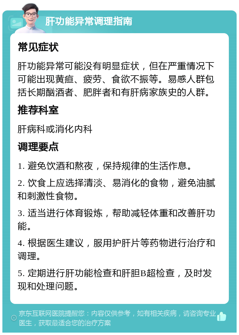 肝功能异常调理指南 常见症状 肝功能异常可能没有明显症状，但在严重情况下可能出现黄疸、疲劳、食欲不振等。易感人群包括长期酗酒者、肥胖者和有肝病家族史的人群。 推荐科室 肝病科或消化内科 调理要点 1. 避免饮酒和熬夜，保持规律的生活作息。 2. 饮食上应选择清淡、易消化的食物，避免油腻和刺激性食物。 3. 适当进行体育锻炼，帮助减轻体重和改善肝功能。 4. 根据医生建议，服用护肝片等药物进行治疗和调理。 5. 定期进行肝功能检查和肝胆B超检查，及时发现和处理问题。