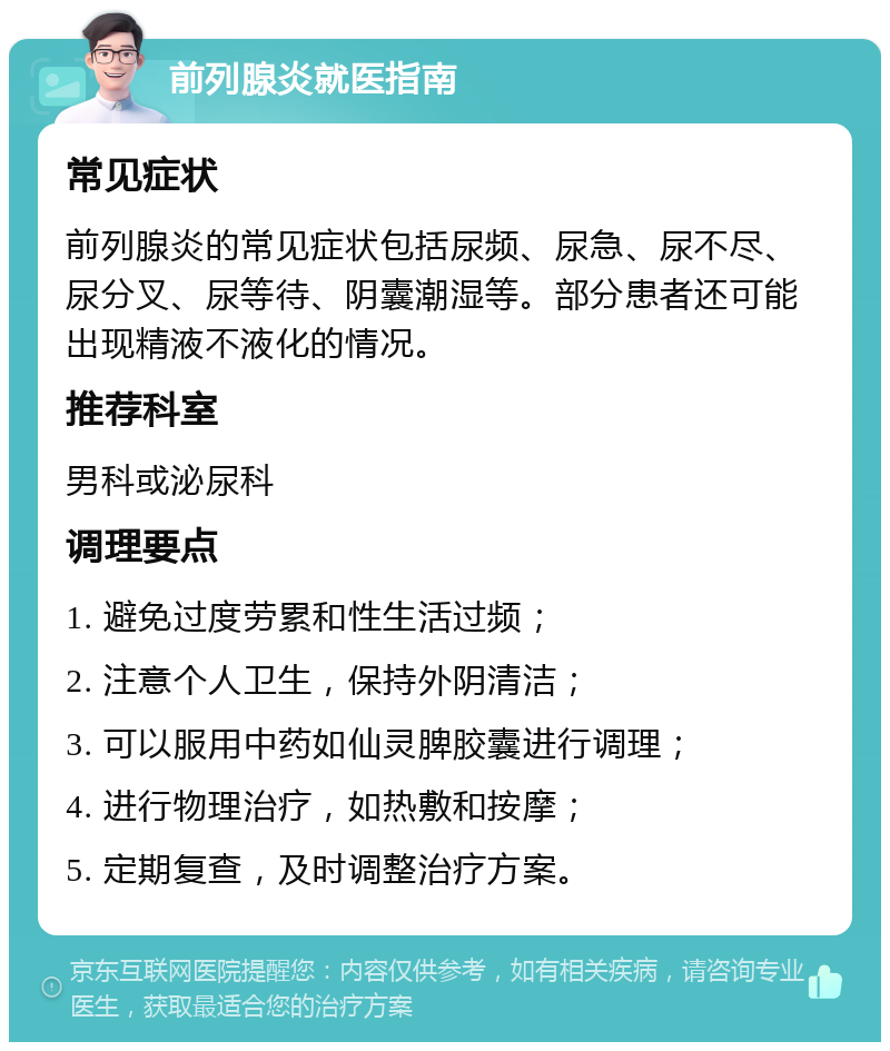 前列腺炎就医指南 常见症状 前列腺炎的常见症状包括尿频、尿急、尿不尽、尿分叉、尿等待、阴囊潮湿等。部分患者还可能出现精液不液化的情况。 推荐科室 男科或泌尿科 调理要点 1. 避免过度劳累和性生活过频； 2. 注意个人卫生，保持外阴清洁； 3. 可以服用中药如仙灵脾胶囊进行调理； 4. 进行物理治疗，如热敷和按摩； 5. 定期复查，及时调整治疗方案。