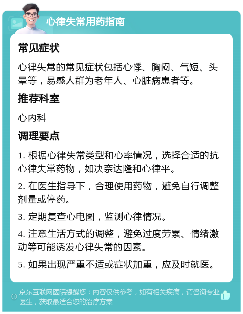 心律失常用药指南 常见症状 心律失常的常见症状包括心悸、胸闷、气短、头晕等，易感人群为老年人、心脏病患者等。 推荐科室 心内科 调理要点 1. 根据心律失常类型和心率情况，选择合适的抗心律失常药物，如决奈达隆和心律平。 2. 在医生指导下，合理使用药物，避免自行调整剂量或停药。 3. 定期复查心电图，监测心律情况。 4. 注意生活方式的调整，避免过度劳累、情绪激动等可能诱发心律失常的因素。 5. 如果出现严重不适或症状加重，应及时就医。