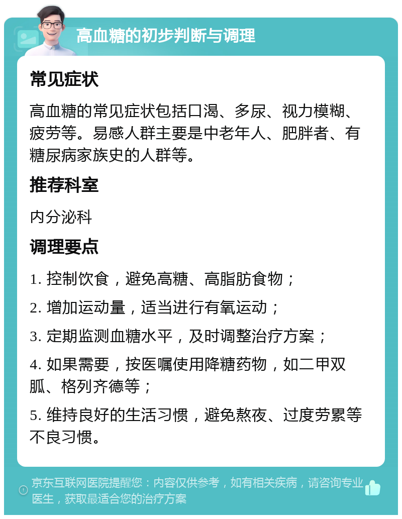 高血糖的初步判断与调理 常见症状 高血糖的常见症状包括口渴、多尿、视力模糊、疲劳等。易感人群主要是中老年人、肥胖者、有糖尿病家族史的人群等。 推荐科室 内分泌科 调理要点 1. 控制饮食，避免高糖、高脂肪食物； 2. 增加运动量，适当进行有氧运动； 3. 定期监测血糖水平，及时调整治疗方案； 4. 如果需要，按医嘱使用降糖药物，如二甲双胍、格列齐德等； 5. 维持良好的生活习惯，避免熬夜、过度劳累等不良习惯。