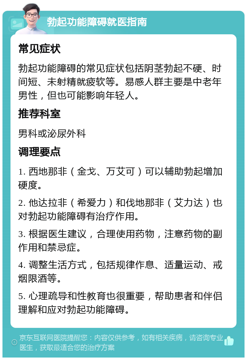 勃起功能障碍就医指南 常见症状 勃起功能障碍的常见症状包括阴茎勃起不硬、时间短、未射精就疲软等。易感人群主要是中老年男性，但也可能影响年轻人。 推荐科室 男科或泌尿外科 调理要点 1. 西地那非（金戈、万艾可）可以辅助勃起增加硬度。 2. 他达拉非（希爱力）和伐地那非（艾力达）也对勃起功能障碍有治疗作用。 3. 根据医生建议，合理使用药物，注意药物的副作用和禁忌症。 4. 调整生活方式，包括规律作息、适量运动、戒烟限酒等。 5. 心理疏导和性教育也很重要，帮助患者和伴侣理解和应对勃起功能障碍。