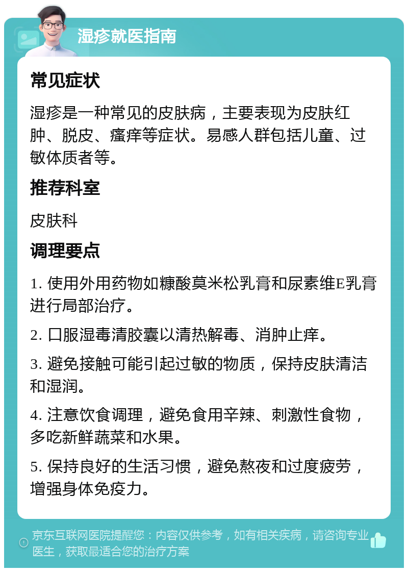 湿疹就医指南 常见症状 湿疹是一种常见的皮肤病，主要表现为皮肤红肿、脱皮、瘙痒等症状。易感人群包括儿童、过敏体质者等。 推荐科室 皮肤科 调理要点 1. 使用外用药物如糠酸莫米松乳膏和尿素维E乳膏进行局部治疗。 2. 口服湿毒清胶囊以清热解毒、消肿止痒。 3. 避免接触可能引起过敏的物质，保持皮肤清洁和湿润。 4. 注意饮食调理，避免食用辛辣、刺激性食物，多吃新鲜蔬菜和水果。 5. 保持良好的生活习惯，避免熬夜和过度疲劳，增强身体免疫力。