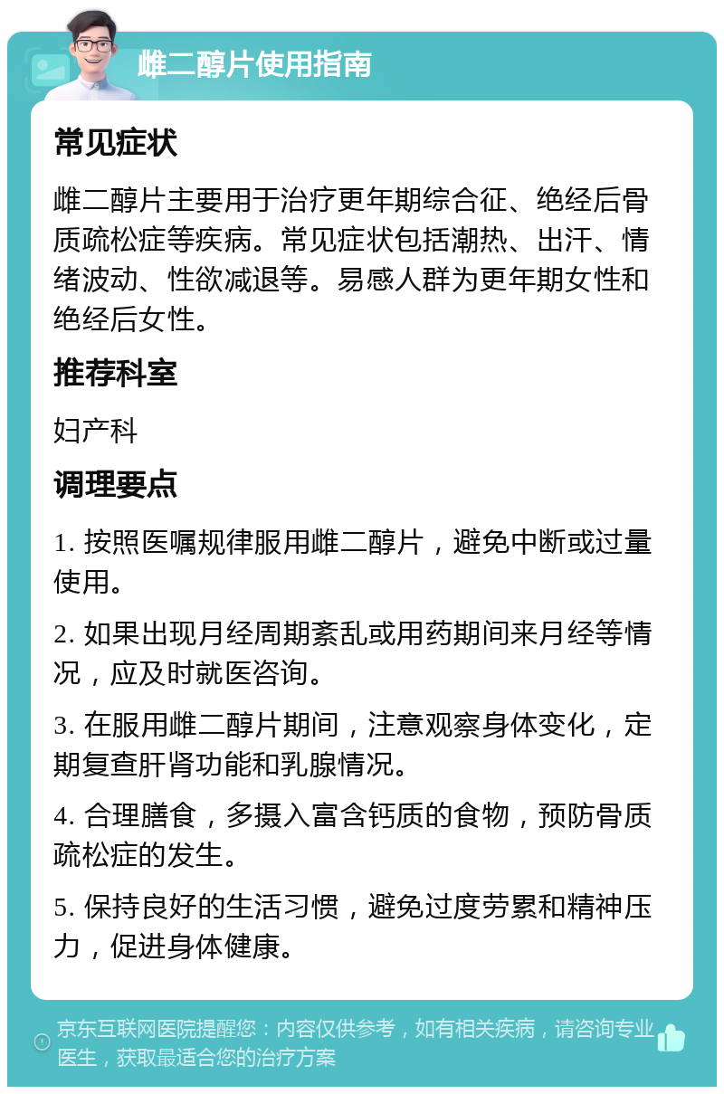 雌二醇片使用指南 常见症状 雌二醇片主要用于治疗更年期综合征、绝经后骨质疏松症等疾病。常见症状包括潮热、出汗、情绪波动、性欲减退等。易感人群为更年期女性和绝经后女性。 推荐科室 妇产科 调理要点 1. 按照医嘱规律服用雌二醇片，避免中断或过量使用。 2. 如果出现月经周期紊乱或用药期间来月经等情况，应及时就医咨询。 3. 在服用雌二醇片期间，注意观察身体变化，定期复查肝肾功能和乳腺情况。 4. 合理膳食，多摄入富含钙质的食物，预防骨质疏松症的发生。 5. 保持良好的生活习惯，避免过度劳累和精神压力，促进身体健康。