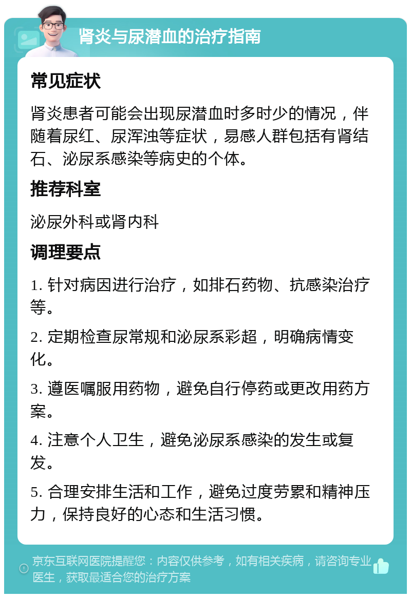 肾炎与尿潜血的治疗指南 常见症状 肾炎患者可能会出现尿潜血时多时少的情况，伴随着尿红、尿浑浊等症状，易感人群包括有肾结石、泌尿系感染等病史的个体。 推荐科室 泌尿外科或肾内科 调理要点 1. 针对病因进行治疗，如排石药物、抗感染治疗等。 2. 定期检查尿常规和泌尿系彩超，明确病情变化。 3. 遵医嘱服用药物，避免自行停药或更改用药方案。 4. 注意个人卫生，避免泌尿系感染的发生或复发。 5. 合理安排生活和工作，避免过度劳累和精神压力，保持良好的心态和生活习惯。