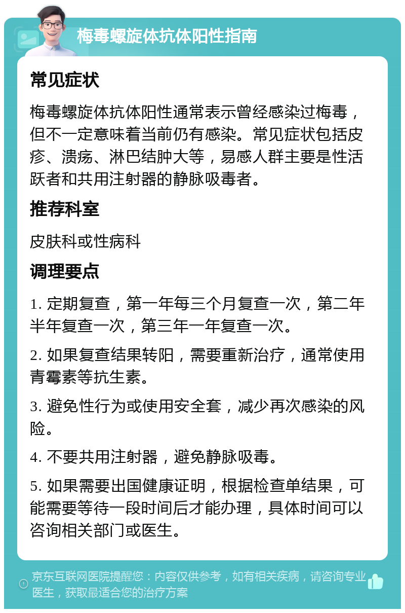 梅毒螺旋体抗体阳性指南 常见症状 梅毒螺旋体抗体阳性通常表示曾经感染过梅毒，但不一定意味着当前仍有感染。常见症状包括皮疹、溃疡、淋巴结肿大等，易感人群主要是性活跃者和共用注射器的静脉吸毒者。 推荐科室 皮肤科或性病科 调理要点 1. 定期复查，第一年每三个月复查一次，第二年半年复查一次，第三年一年复查一次。 2. 如果复查结果转阳，需要重新治疗，通常使用青霉素等抗生素。 3. 避免性行为或使用安全套，减少再次感染的风险。 4. 不要共用注射器，避免静脉吸毒。 5. 如果需要出国健康证明，根据检查单结果，可能需要等待一段时间后才能办理，具体时间可以咨询相关部门或医生。