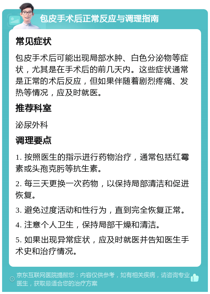 包皮手术后正常反应与调理指南 常见症状 包皮手术后可能出现局部水肿、白色分泌物等症状，尤其是在手术后的前几天内。这些症状通常是正常的术后反应，但如果伴随着剧烈疼痛、发热等情况，应及时就医。 推荐科室 泌尿外科 调理要点 1. 按照医生的指示进行药物治疗，通常包括红霉素或头孢克肟等抗生素。 2. 每三天更换一次药物，以保持局部清洁和促进恢复。 3. 避免过度活动和性行为，直到完全恢复正常。 4. 注意个人卫生，保持局部干燥和清洁。 5. 如果出现异常症状，应及时就医并告知医生手术史和治疗情况。