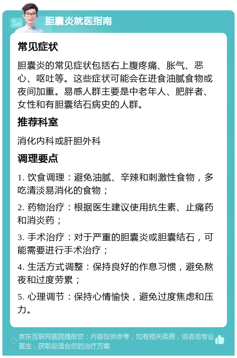 胆囊炎就医指南 常见症状 胆囊炎的常见症状包括右上腹疼痛、胀气、恶心、呕吐等。这些症状可能会在进食油腻食物或夜间加重。易感人群主要是中老年人、肥胖者、女性和有胆囊结石病史的人群。 推荐科室 消化内科或肝胆外科 调理要点 1. 饮食调理：避免油腻、辛辣和刺激性食物，多吃清淡易消化的食物； 2. 药物治疗：根据医生建议使用抗生素、止痛药和消炎药； 3. 手术治疗：对于严重的胆囊炎或胆囊结石，可能需要进行手术治疗； 4. 生活方式调整：保持良好的作息习惯，避免熬夜和过度劳累； 5. 心理调节：保持心情愉快，避免过度焦虑和压力。