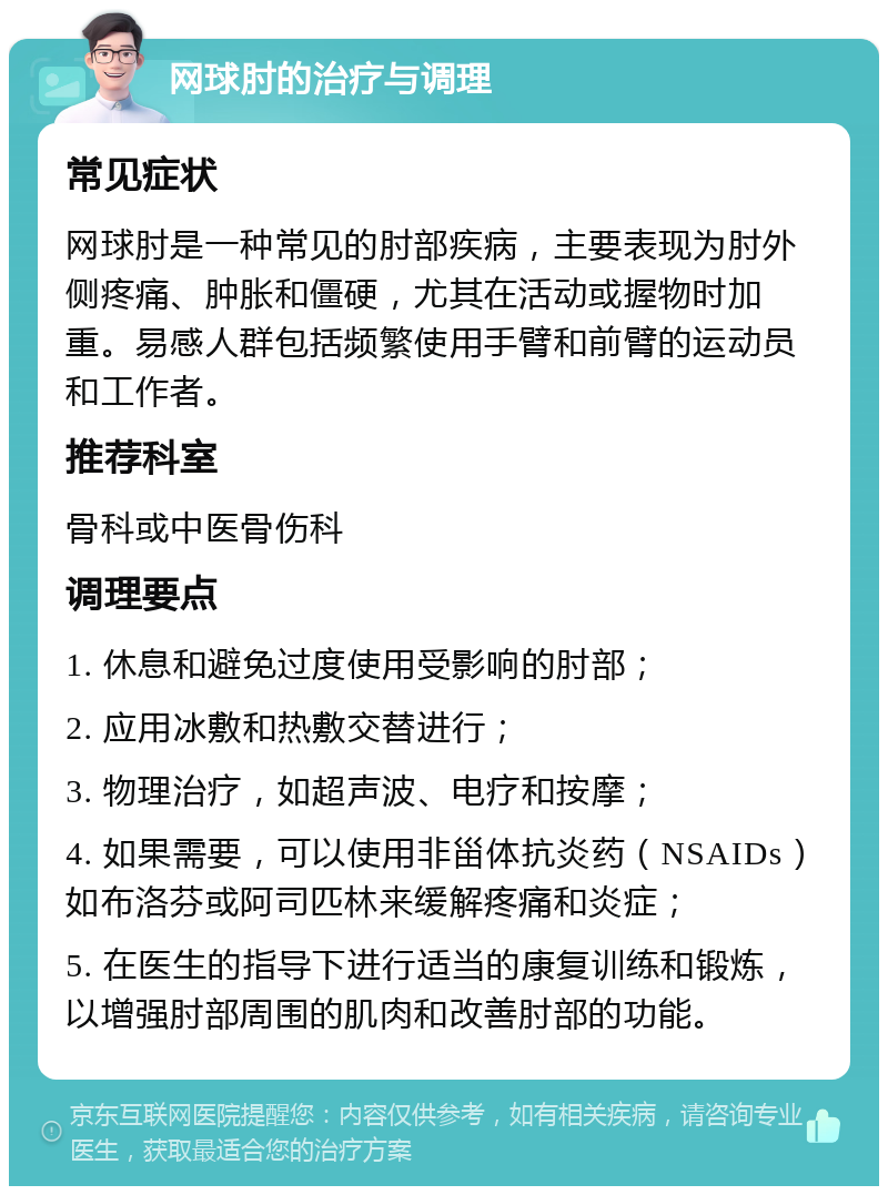 网球肘的治疗与调理 常见症状 网球肘是一种常见的肘部疾病，主要表现为肘外侧疼痛、肿胀和僵硬，尤其在活动或握物时加重。易感人群包括频繁使用手臂和前臂的运动员和工作者。 推荐科室 骨科或中医骨伤科 调理要点 1. 休息和避免过度使用受影响的肘部； 2. 应用冰敷和热敷交替进行； 3. 物理治疗，如超声波、电疗和按摩； 4. 如果需要，可以使用非甾体抗炎药（NSAIDs）如布洛芬或阿司匹林来缓解疼痛和炎症； 5. 在医生的指导下进行适当的康复训练和锻炼，以增强肘部周围的肌肉和改善肘部的功能。