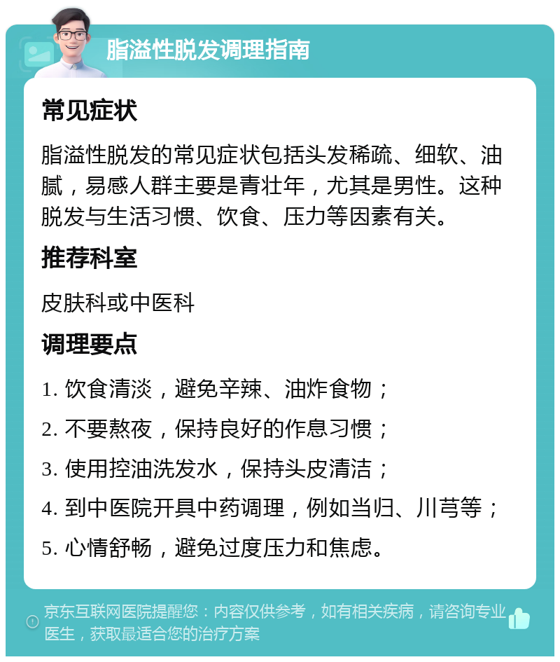 脂溢性脱发调理指南 常见症状 脂溢性脱发的常见症状包括头发稀疏、细软、油腻，易感人群主要是青壮年，尤其是男性。这种脱发与生活习惯、饮食、压力等因素有关。 推荐科室 皮肤科或中医科 调理要点 1. 饮食清淡，避免辛辣、油炸食物； 2. 不要熬夜，保持良好的作息习惯； 3. 使用控油洗发水，保持头皮清洁； 4. 到中医院开具中药调理，例如当归、川芎等； 5. 心情舒畅，避免过度压力和焦虑。