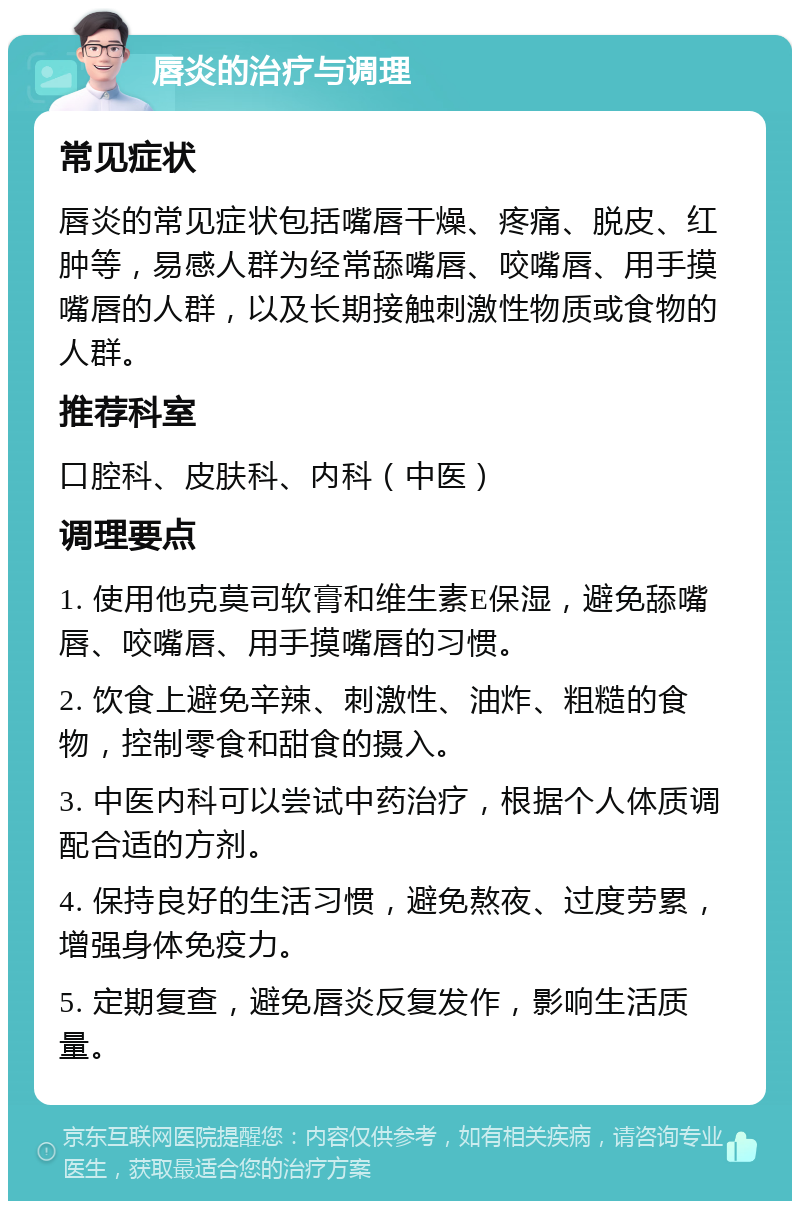 唇炎的治疗与调理 常见症状 唇炎的常见症状包括嘴唇干燥、疼痛、脱皮、红肿等，易感人群为经常舔嘴唇、咬嘴唇、用手摸嘴唇的人群，以及长期接触刺激性物质或食物的人群。 推荐科室 口腔科、皮肤科、内科（中医） 调理要点 1. 使用他克莫司软膏和维生素E保湿，避免舔嘴唇、咬嘴唇、用手摸嘴唇的习惯。 2. 饮食上避免辛辣、刺激性、油炸、粗糙的食物，控制零食和甜食的摄入。 3. 中医内科可以尝试中药治疗，根据个人体质调配合适的方剂。 4. 保持良好的生活习惯，避免熬夜、过度劳累，增强身体免疫力。 5. 定期复查，避免唇炎反复发作，影响生活质量。