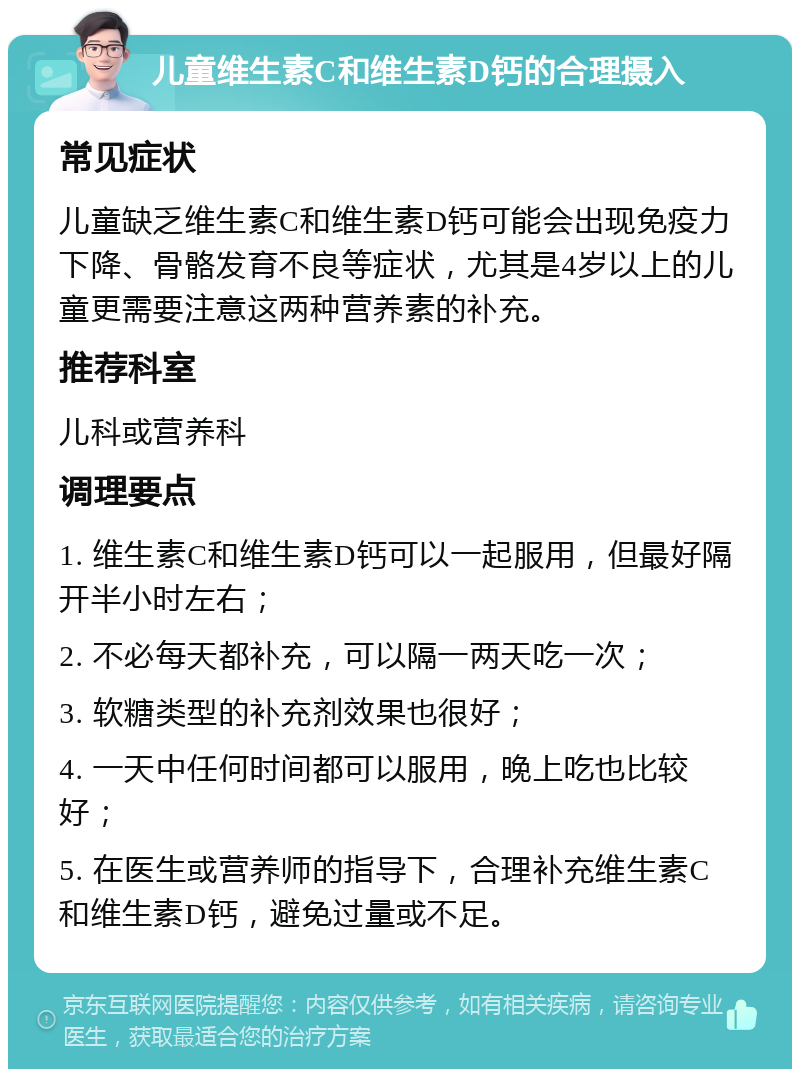 儿童维生素C和维生素D钙的合理摄入 常见症状 儿童缺乏维生素C和维生素D钙可能会出现免疫力下降、骨骼发育不良等症状，尤其是4岁以上的儿童更需要注意这两种营养素的补充。 推荐科室 儿科或营养科 调理要点 1. 维生素C和维生素D钙可以一起服用，但最好隔开半小时左右； 2. 不必每天都补充，可以隔一两天吃一次； 3. 软糖类型的补充剂效果也很好； 4. 一天中任何时间都可以服用，晚上吃也比较好； 5. 在医生或营养师的指导下，合理补充维生素C和维生素D钙，避免过量或不足。