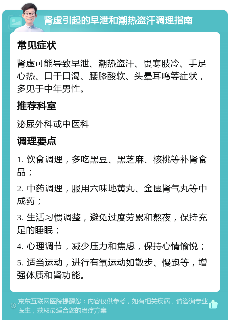 肾虚引起的早泄和潮热盗汗调理指南 常见症状 肾虚可能导致早泄、潮热盗汗、畏寒肢冷、手足心热、口干口渴、腰膝酸软、头晕耳鸣等症状，多见于中年男性。 推荐科室 泌尿外科或中医科 调理要点 1. 饮食调理，多吃黑豆、黑芝麻、核桃等补肾食品； 2. 中药调理，服用六味地黄丸、金匮肾气丸等中成药； 3. 生活习惯调整，避免过度劳累和熬夜，保持充足的睡眠； 4. 心理调节，减少压力和焦虑，保持心情愉悦； 5. 适当运动，进行有氧运动如散步、慢跑等，增强体质和肾功能。