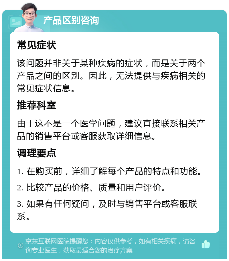 产品区别咨询 常见症状 该问题并非关于某种疾病的症状，而是关于两个产品之间的区别。因此，无法提供与疾病相关的常见症状信息。 推荐科室 由于这不是一个医学问题，建议直接联系相关产品的销售平台或客服获取详细信息。 调理要点 1. 在购买前，详细了解每个产品的特点和功能。 2. 比较产品的价格、质量和用户评价。 3. 如果有任何疑问，及时与销售平台或客服联系。