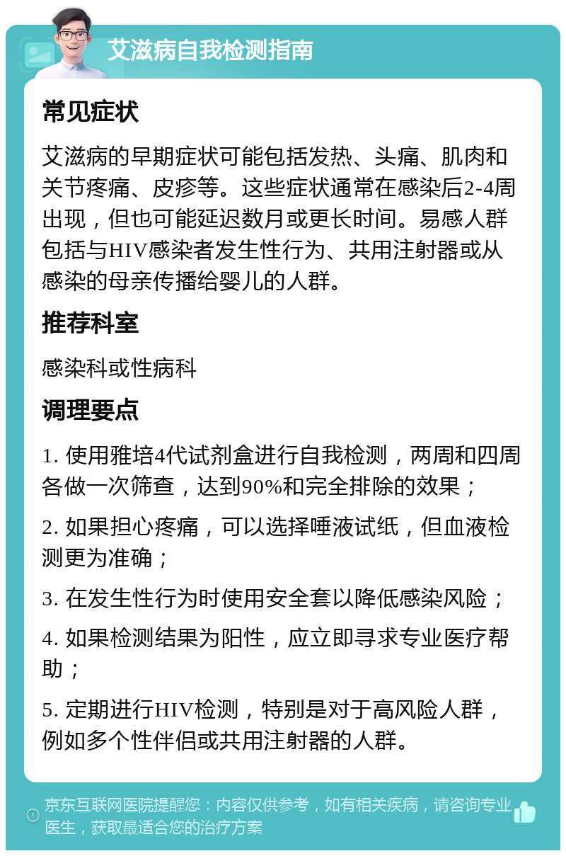 艾滋病自我检测指南 常见症状 艾滋病的早期症状可能包括发热、头痛、肌肉和关节疼痛、皮疹等。这些症状通常在感染后2-4周出现，但也可能延迟数月或更长时间。易感人群包括与HIV感染者发生性行为、共用注射器或从感染的母亲传播给婴儿的人群。 推荐科室 感染科或性病科 调理要点 1. 使用雅培4代试剂盒进行自我检测，两周和四周各做一次筛查，达到90%和完全排除的效果； 2. 如果担心疼痛，可以选择唾液试纸，但血液检测更为准确； 3. 在发生性行为时使用安全套以降低感染风险； 4. 如果检测结果为阳性，应立即寻求专业医疗帮助； 5. 定期进行HIV检测，特别是对于高风险人群，例如多个性伴侣或共用注射器的人群。