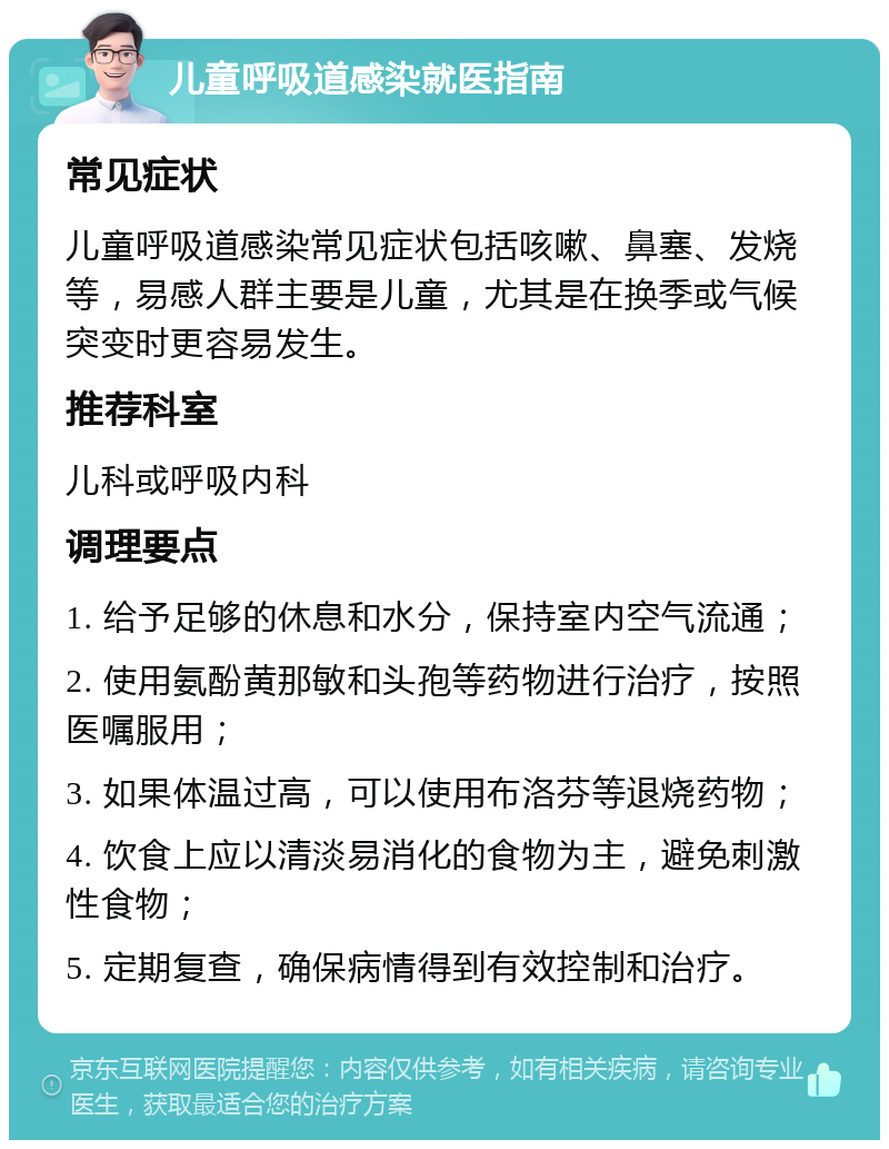 儿童呼吸道感染就医指南 常见症状 儿童呼吸道感染常见症状包括咳嗽、鼻塞、发烧等，易感人群主要是儿童，尤其是在换季或气候突变时更容易发生。 推荐科室 儿科或呼吸内科 调理要点 1. 给予足够的休息和水分，保持室内空气流通； 2. 使用氨酚黄那敏和头孢等药物进行治疗，按照医嘱服用； 3. 如果体温过高，可以使用布洛芬等退烧药物； 4. 饮食上应以清淡易消化的食物为主，避免刺激性食物； 5. 定期复查，确保病情得到有效控制和治疗。