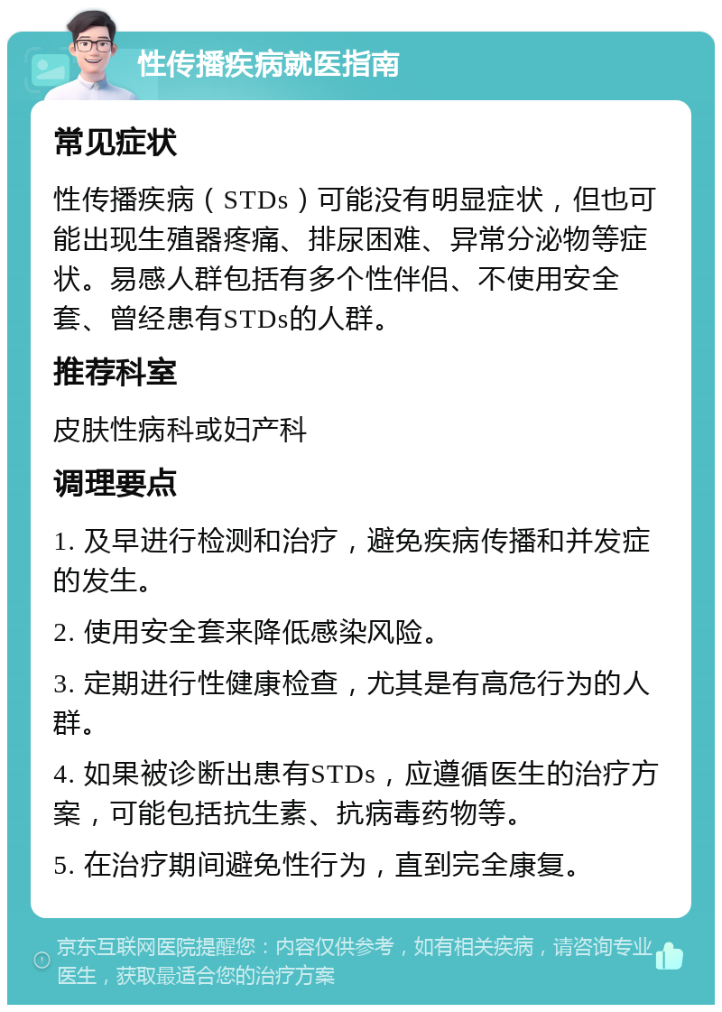 性传播疾病就医指南 常见症状 性传播疾病（STDs）可能没有明显症状，但也可能出现生殖器疼痛、排尿困难、异常分泌物等症状。易感人群包括有多个性伴侣、不使用安全套、曾经患有STDs的人群。 推荐科室 皮肤性病科或妇产科 调理要点 1. 及早进行检测和治疗，避免疾病传播和并发症的发生。 2. 使用安全套来降低感染风险。 3. 定期进行性健康检查，尤其是有高危行为的人群。 4. 如果被诊断出患有STDs，应遵循医生的治疗方案，可能包括抗生素、抗病毒药物等。 5. 在治疗期间避免性行为，直到完全康复。